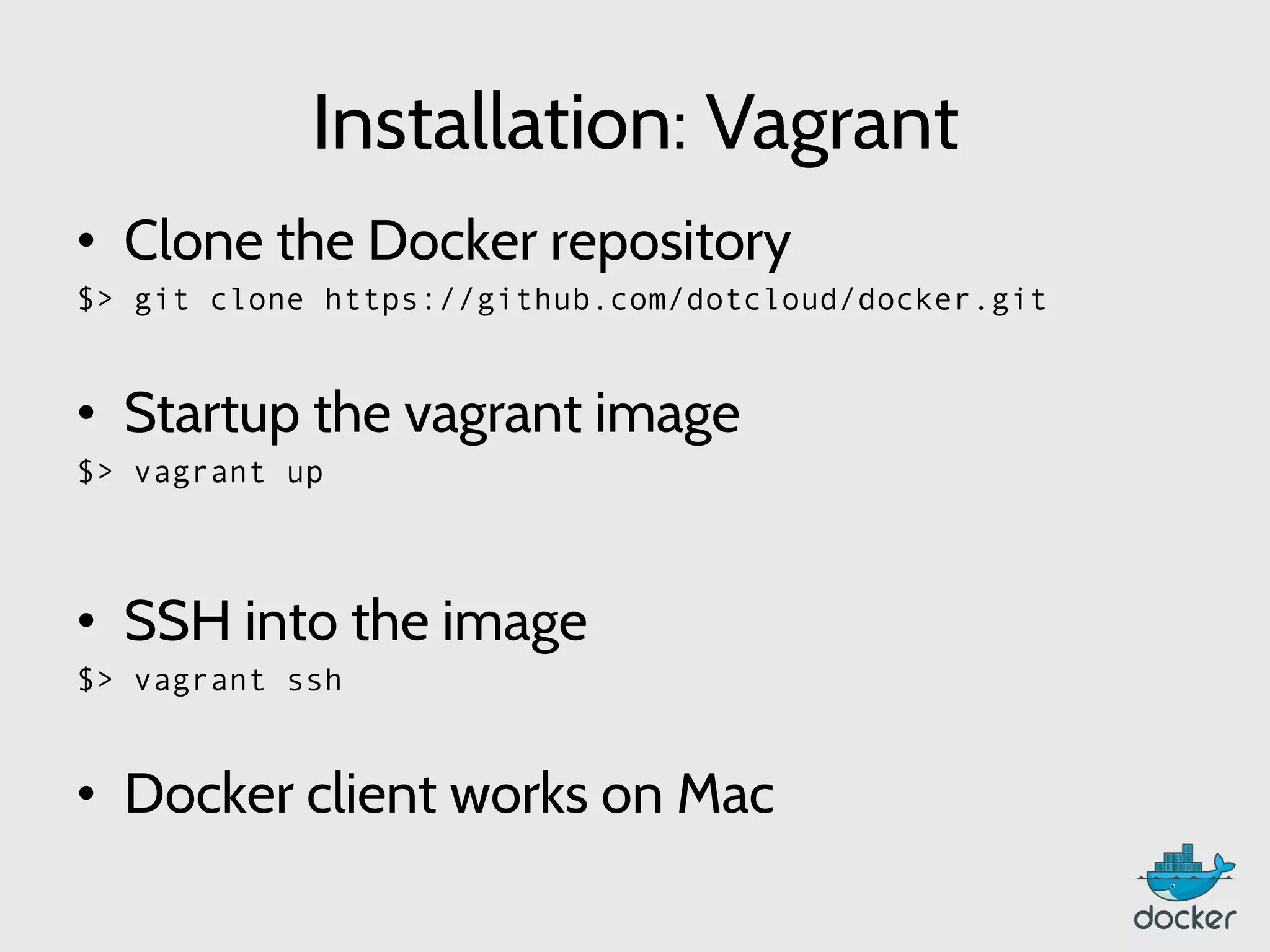 Installation: Vagrant
•  Clone the Docker repository
$> git clone https://github.com/dotcloud/docker.git
•  Startup the vagrant image
$> vagrant up
	
  
•  SSH into the image
$> vagrant ssh
•  Docker client works on Mac
 