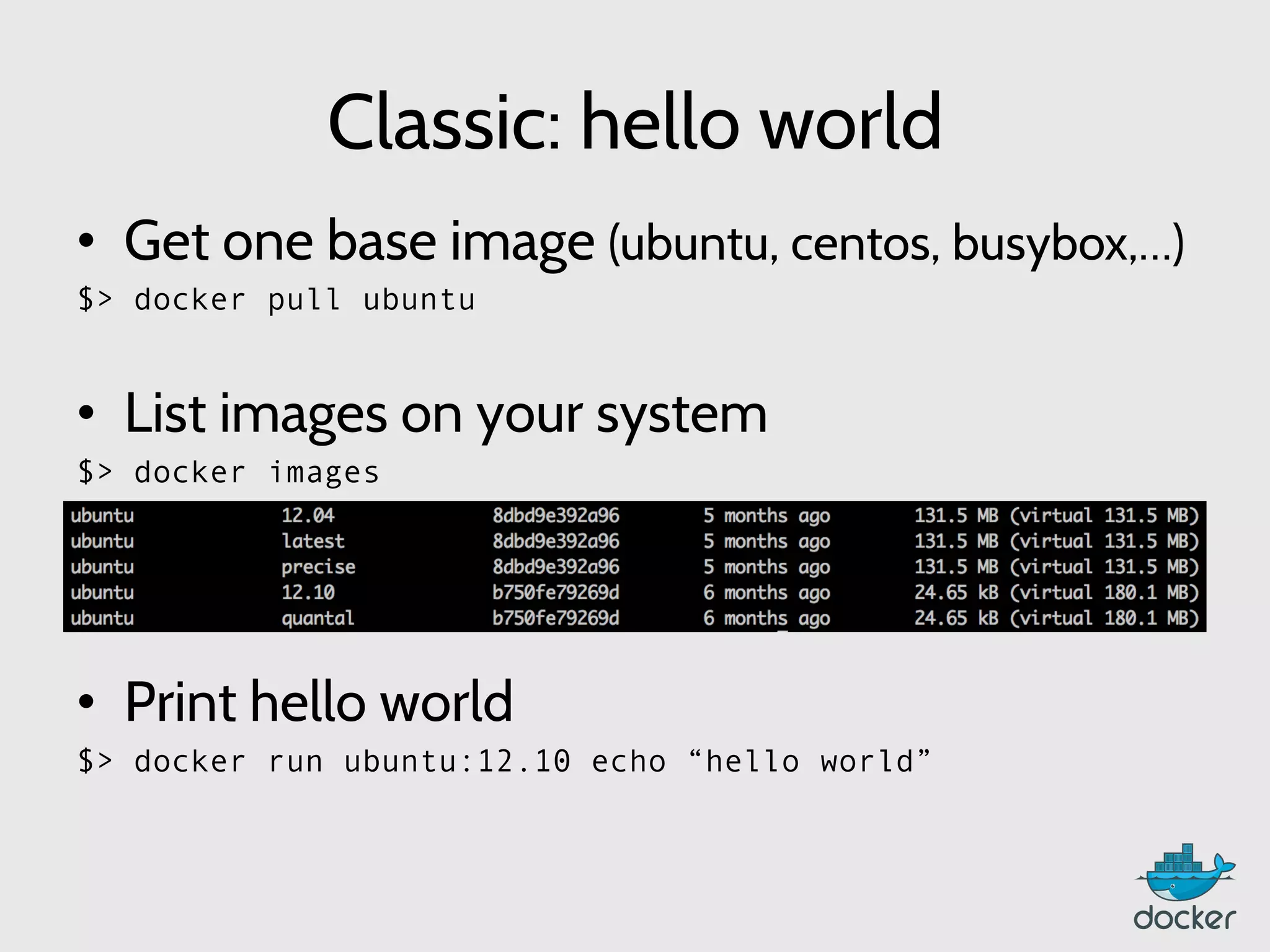 Classic: hello world
•  Get one base image (ubuntu, centos, busybox,…)
$> docker pull ubuntu
•  List images on your system
$> docker images
	
  
	
  
•  Print hello world
$> docker run ubuntu:12.10 echo “hello world”
	
  
 