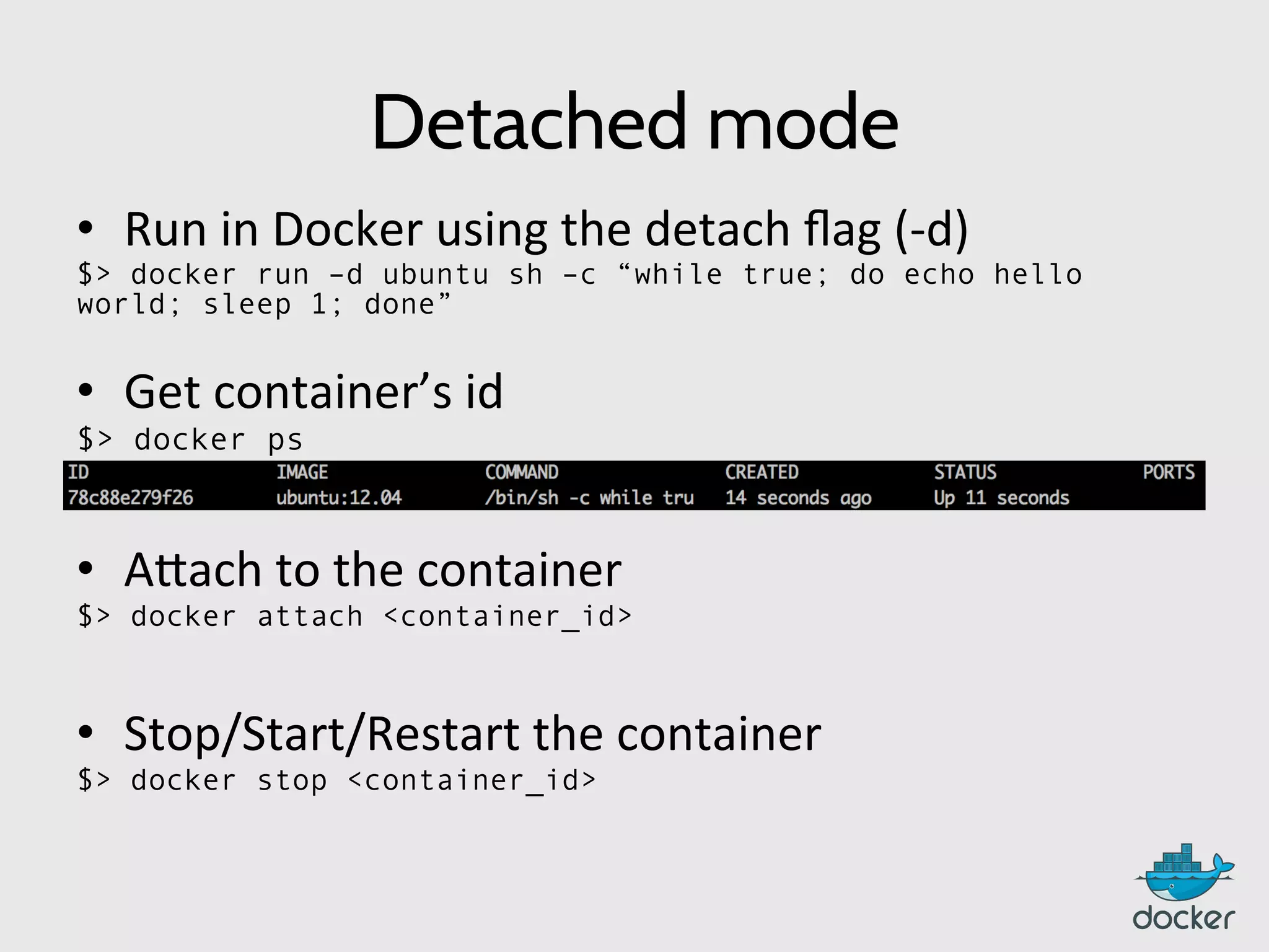 Detached mode
•  Run	
  in	
  Docker	
  using	
  the	
  detach	
  ﬂag	
  (-­‐d)	
  
$> docker run –d ubuntu sh –c “while true; do echo hello
world; sleep 1; done”
•  Get	
  container’s	
  id	
  
$> docker ps
•  A:ach	
  to	
  the	
  container	
  
$> docker attach <container_id>
	
  
•  Stop/Start/Restart	
  the	
  container	
  
$> docker stop <container_id>
	
  
 