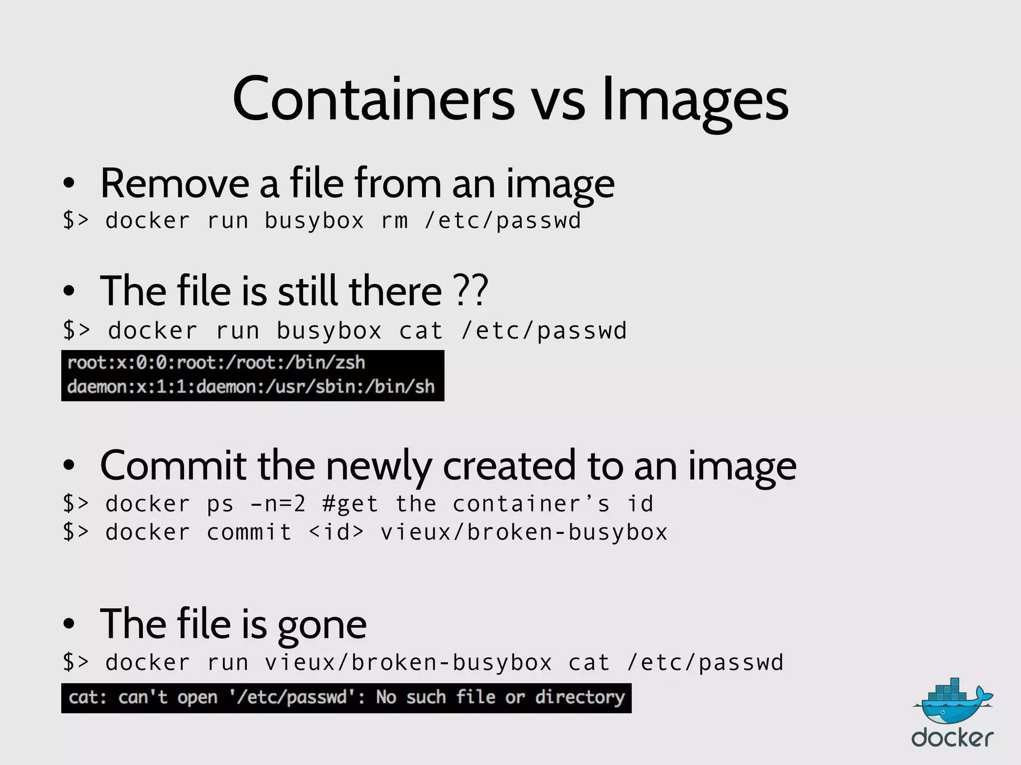 Containers vs Images
•  Remove a file from an image
$> docker run busybox rm /etc/passwd
•  The file is still there ??
$> docker run busybox cat /etc/passwd
•  Commit the newly created to an image
$> docker ps –n=2 #get the container’s id
$> docker commit <id> vieux/broken-busybox
	
  
•  The file is gone
$> docker run vieux/broken-busybox cat /etc/passwd
 