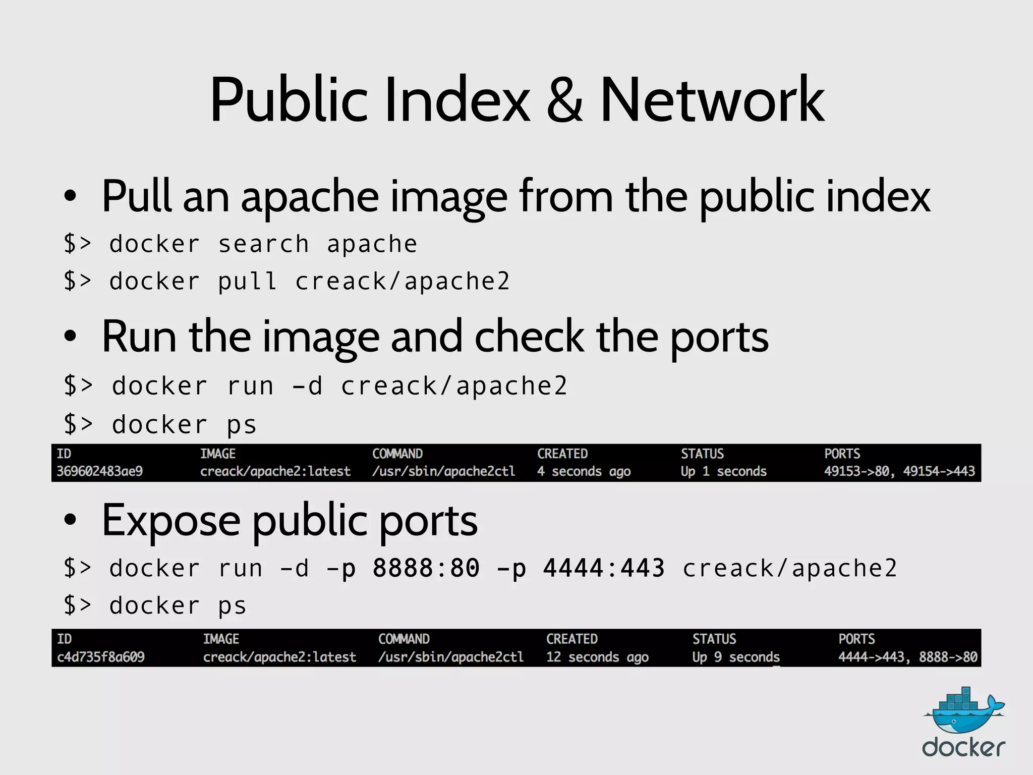 Public Index & Network
•  Pull an apache image from the public index
$> docker search apache
$> docker pull creack/apache2
•  Run the image and check the ports
$> docker run –d creack/apache2
$> docker ps
•  Expose public ports
$> docker run –d –p 8888:80 –p 4444:443 creack/apache2
$> docker ps
	
  
 
