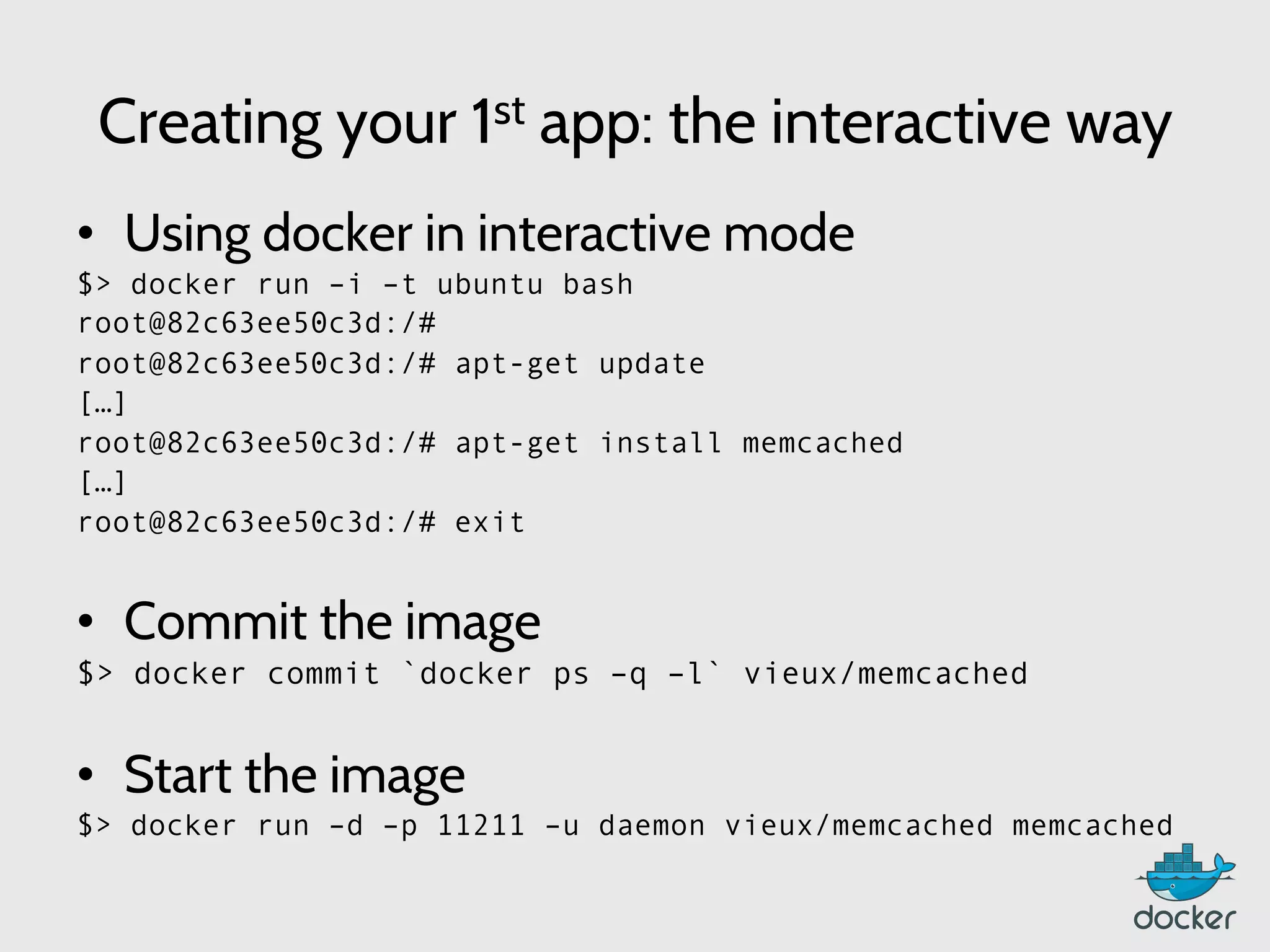 Creating your 1st app: the interactive way
•  Using docker in interactive mode
$> docker run –i –t ubuntu bash
root@82c63ee50c3d:/#
root@82c63ee50c3d:/# apt-get update
[…]
root@82c63ee50c3d:/# apt-get install memcached
[…]
root@82c63ee50c3d:/# exit
•  Commit the image
$> docker commit `docker ps –q –l` vieux/memcached
•  Start the image
$> docker run –d –p 11211 –u daemon vieux/memcached memcached
 