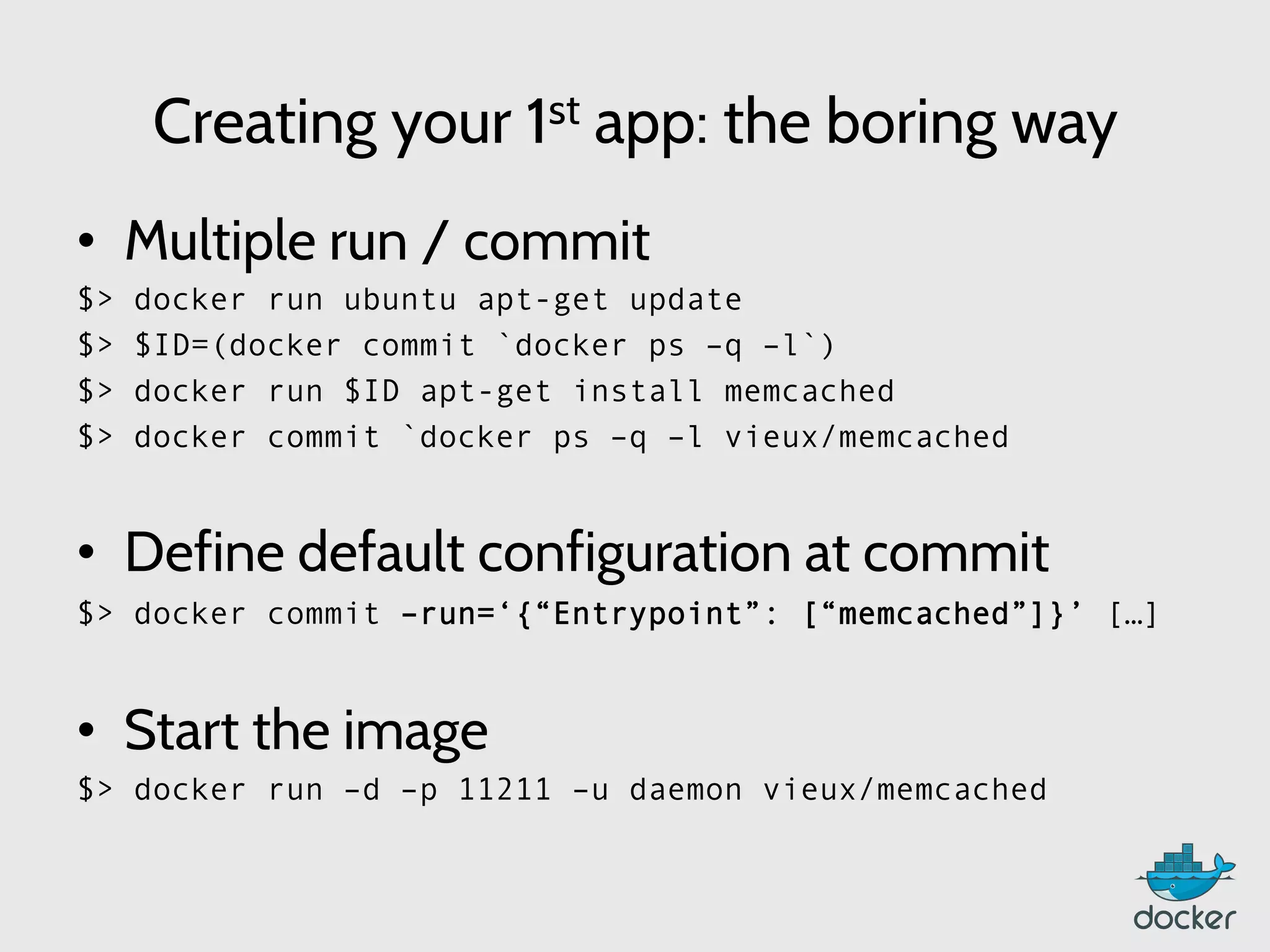 Creating your 1st app: the boring way
•  Multiple run / commit
$> docker run ubuntu apt-get update
$> $ID=(docker commit `docker ps –q –l`)
$> docker run $ID apt-get install memcached
$> docker commit `docker ps –q –l vieux/memcached
•  Define default configuration at commit
$> docker commit –run=‘{“Entrypoint”: [“memcached”]}’ […]
•  Start the image
$> docker run –d –p 11211 –u daemon vieux/memcached
 