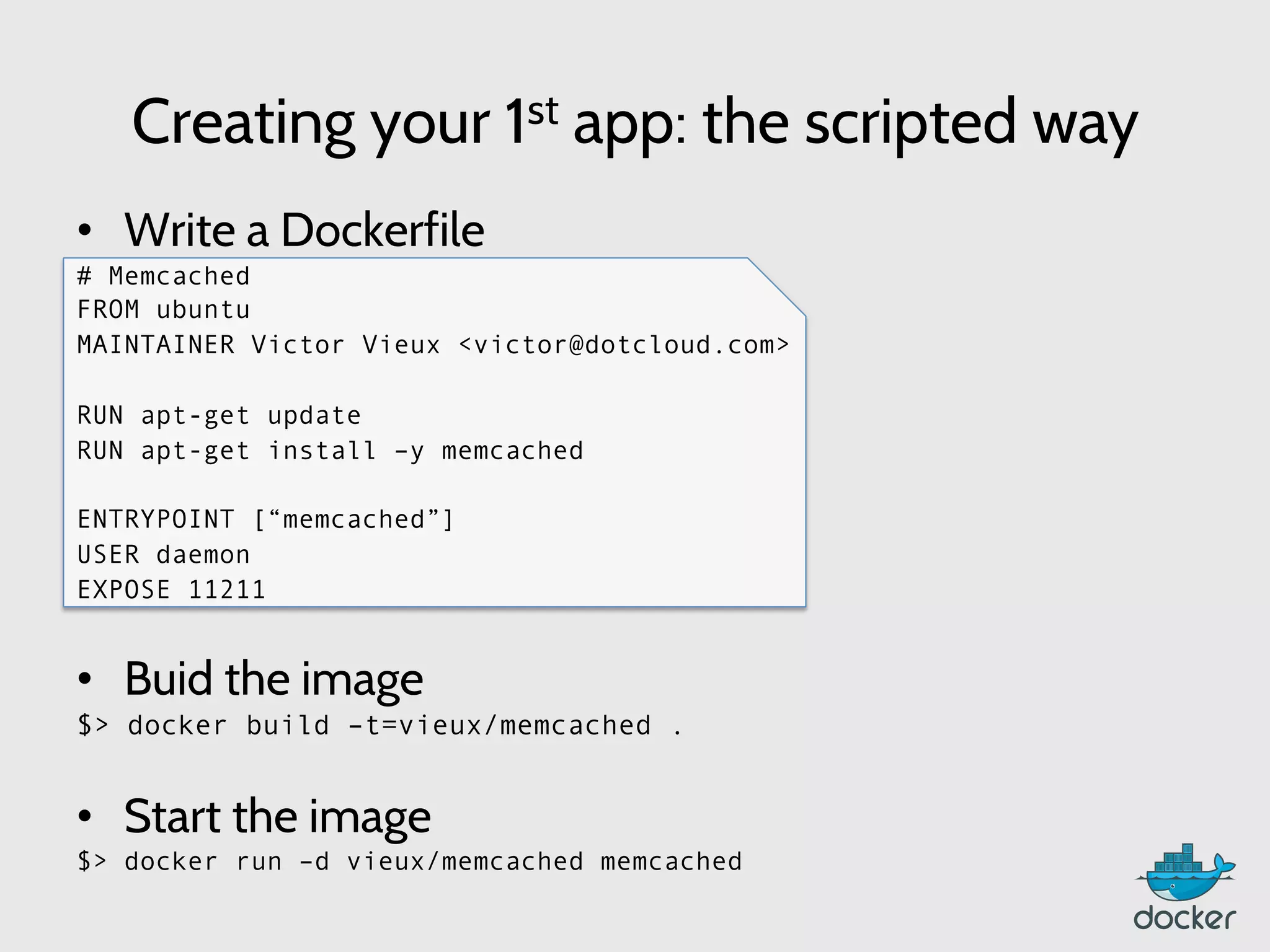 Creating your 1st app: the scripted way
•  Write a Dockerfile
# Memcached
FROM ubuntu
MAINTAINER Victor Vieux <victor@dotcloud.com>
RUN apt-get update
RUN apt-get install –y memcached
ENTRYPOINT [“memcached”]
USER daemon
EXPOSE 11211
•  Buid the image
$> docker build –t=vieux/memcached .
•  Start the image
$> docker run –d vieux/memcached memcached
 