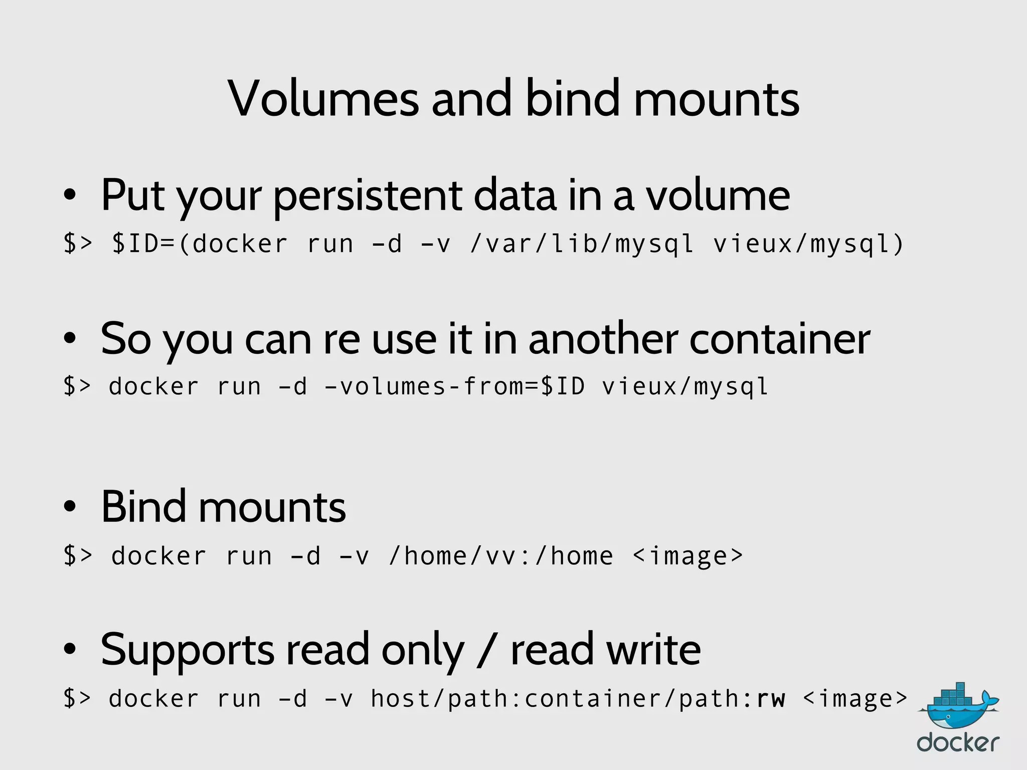 Volumes and bind mounts
•  Put your persistent data in a volume
$> $ID=(docker run –d –v /var/lib/mysql vieux/mysql)
•  So you can re use it in another container
$> docker run –d –volumes-from=$ID vieux/mysql
	
  
•  Bind mounts
$> docker run –d –v /home/vv:/home <image>
•  Supports read only / read write
$> docker run –d –v host/path:container/path:rw <image>
 