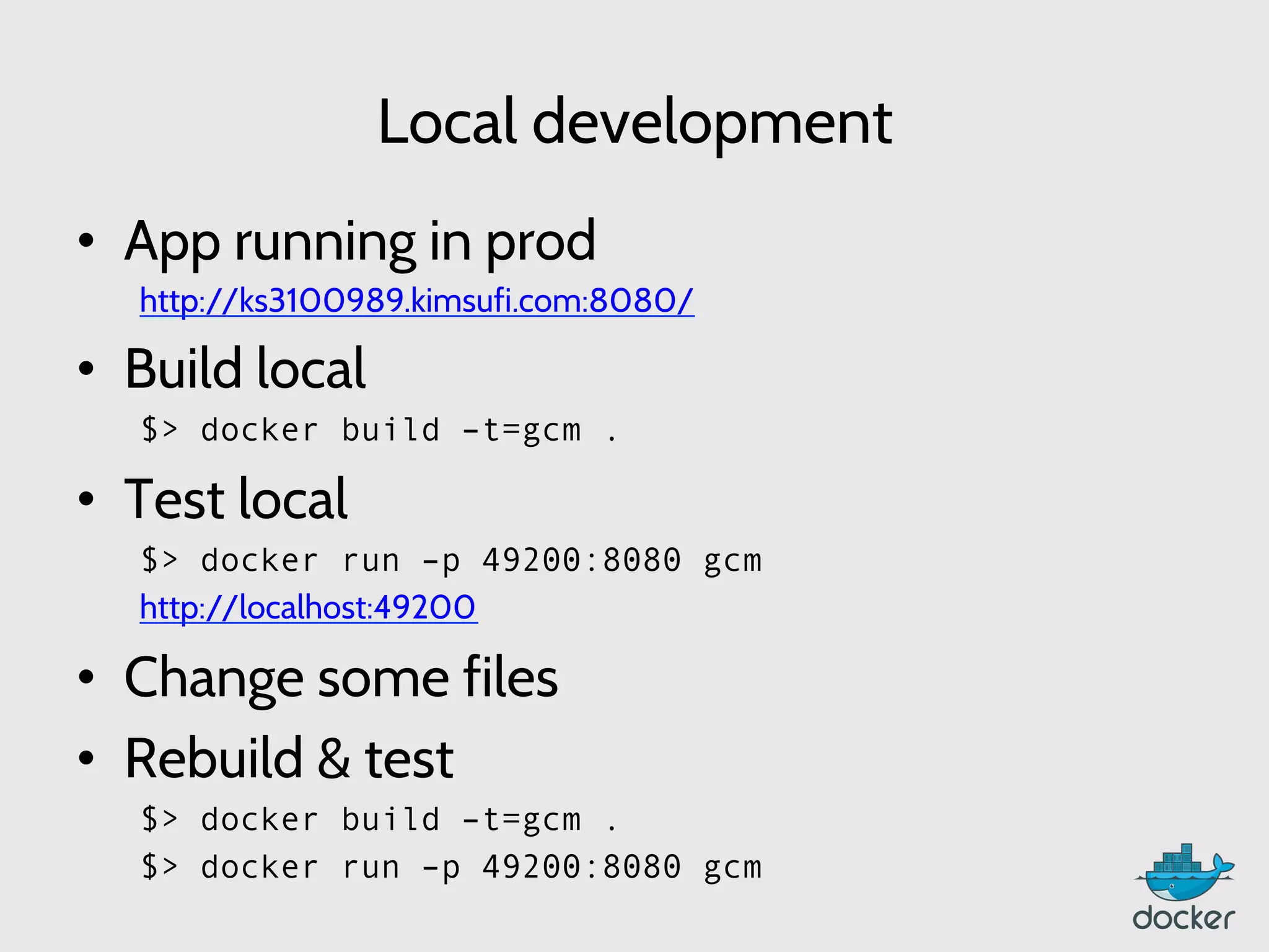 Local development
•  App running in prod
http://ks3100989.kimsufi.com:8080/
•  Build local
	
  $> docker build –t=gcm .
•  Test local
$> docker run –p 49200:8080 gcm
	
  http://localhost:49200
•  Change some files
•  Rebuild & test
$> docker build –t=gcm .
$> docker run –p 49200:8080 gcm
 