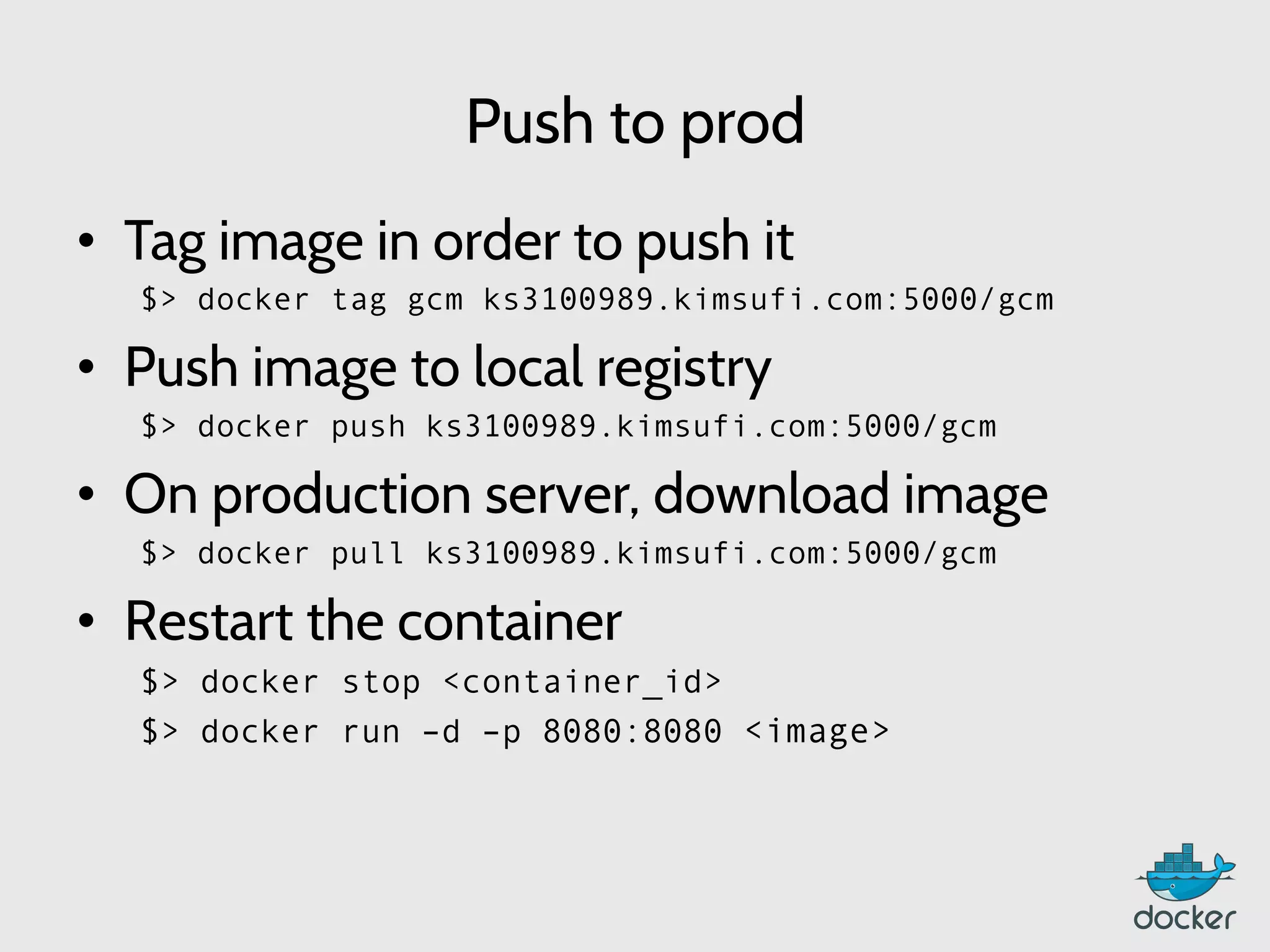 Push to prod
•  Tag image in order to push it
$> docker tag gcm ks3100989.kimsufi.com:5000/gcm
•  Push image to local registry
$> docker push ks3100989.kimsufi.com:5000/gcm
•  On production server, download image
$> docker pull ks3100989.kimsufi.com:5000/gcm
•  Restart the container
$> docker stop <container_id>
$> docker run –d –p 8080:8080 <image>
 