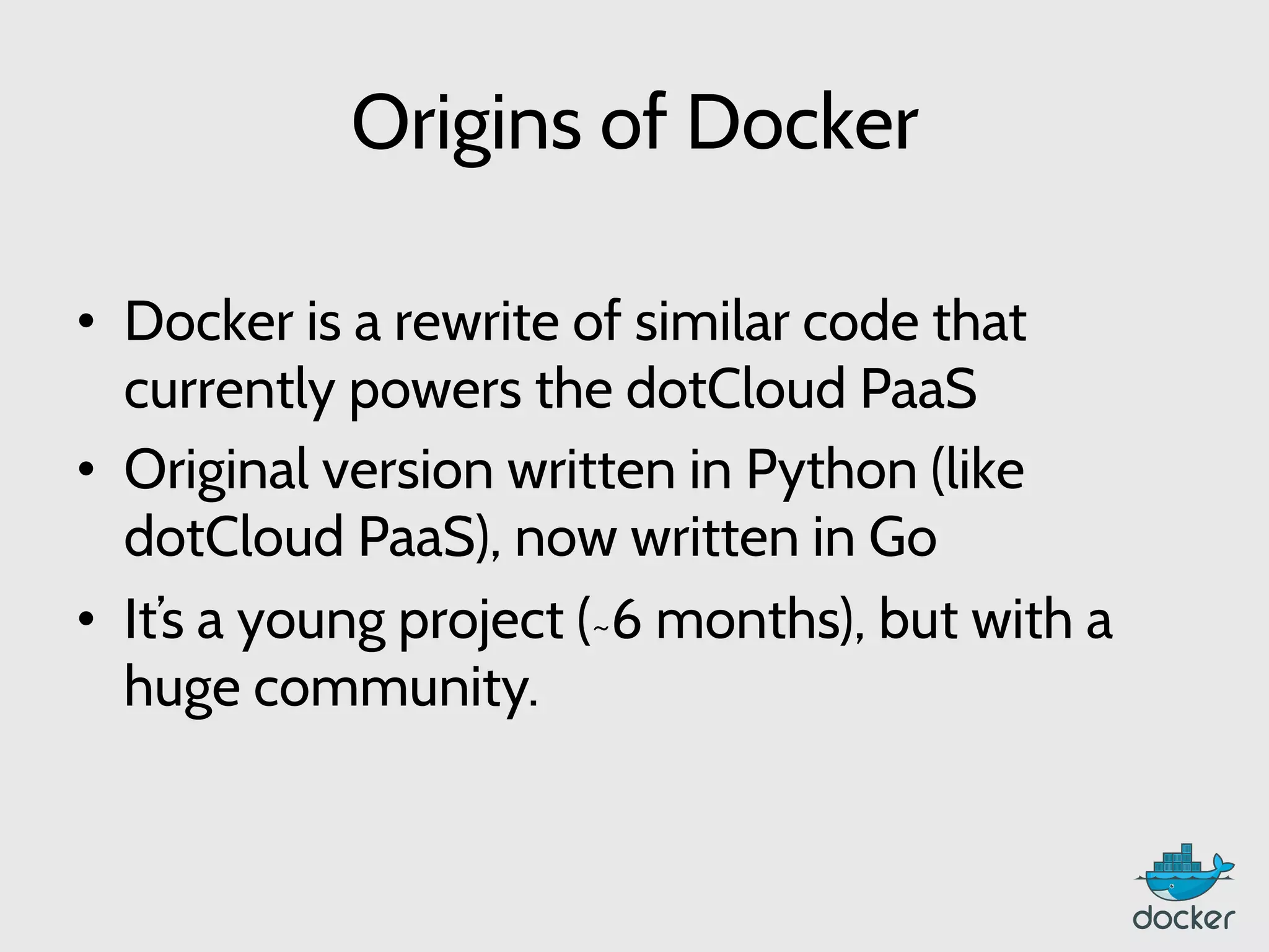 Origins of Docker
•  Docker is a rewrite of similar code that
currently powers the dotCloud PaaS
•  Original version written in Python (like
dotCloud PaaS), now written in Go
•  It’s a young project (~6 months), but with a
huge community.
 
