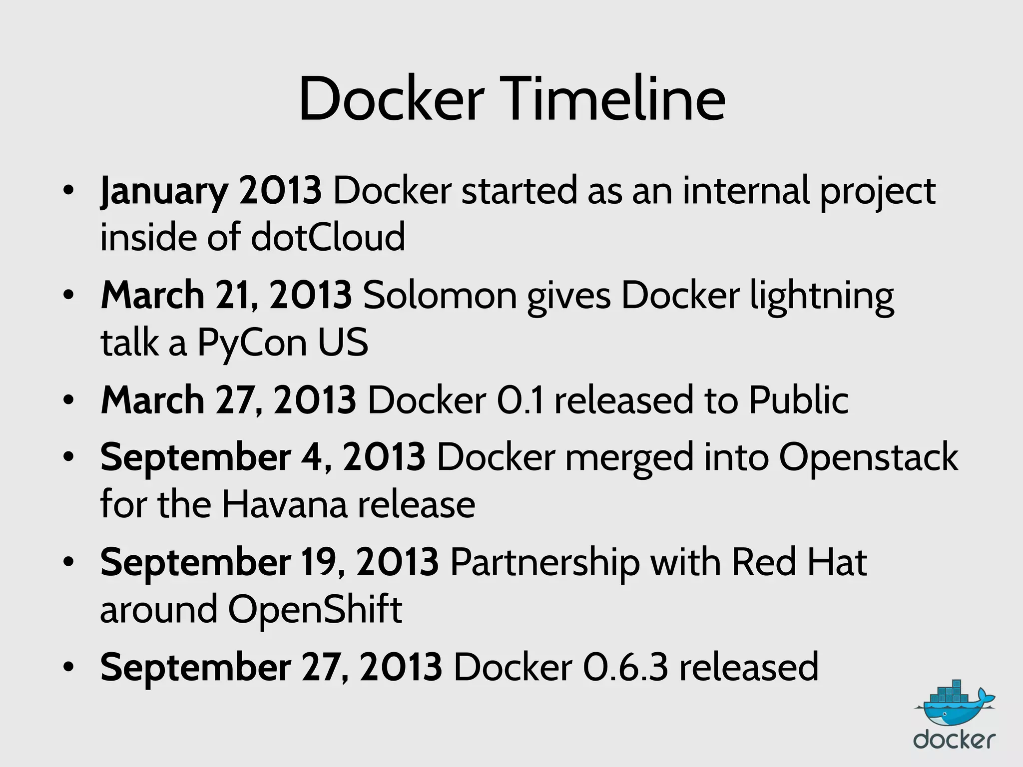 Docker Timeline
•  January 2013 Docker started as an internal project
inside of dotCloud
•  March 21, 2013 Solomon gives Docker lightning
talk a PyCon US
•  March 27, 2013 Docker 0.1 released to Public
•  September 4, 2013 Docker merged into Openstack
for the Havana release
•  September 19, 2013 Partnership with Red Hat
around OpenShift
•  September 27, 2013 Docker 0.6.3 released
 