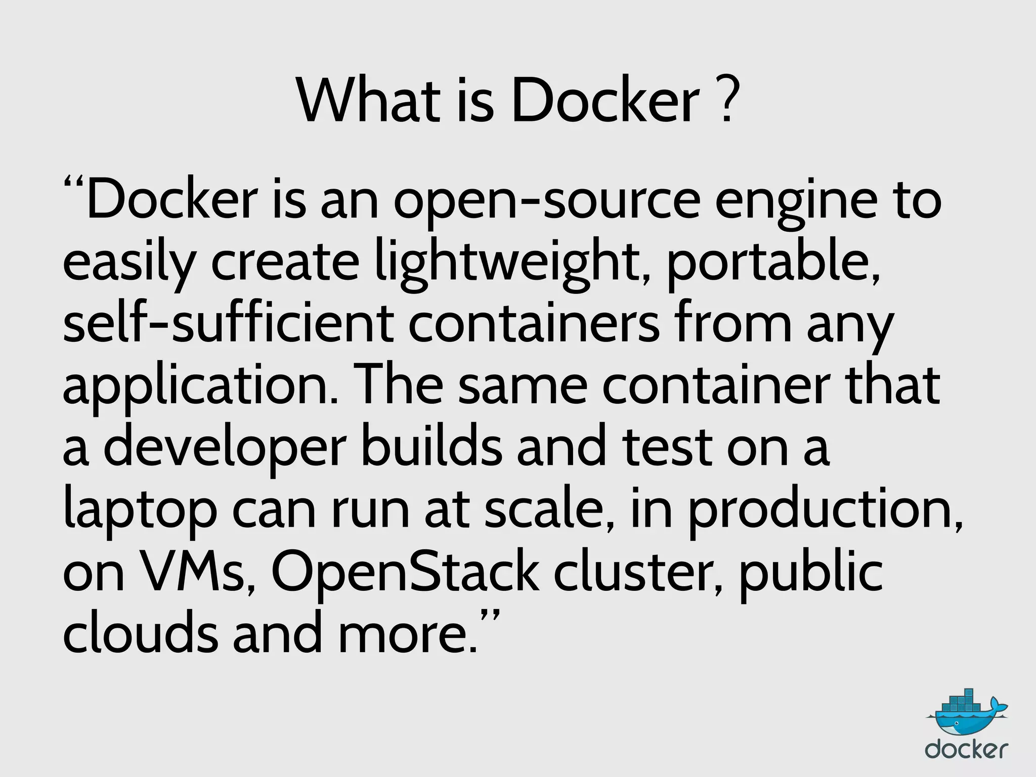 What is Docker ?
“Docker is an open-source engine to
easily create lightweight, portable,
self-sufficient containers from any
application. The same container that
a developer builds and test on a
laptop can run at scale, in production,
on VMs, OpenStack cluster, public
clouds and more.”
 