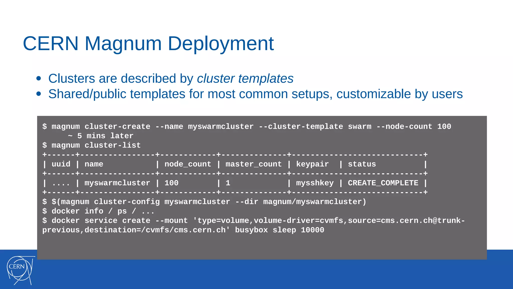 CERN Magnum Deployment
● Clusters are described by cluster templates
● Shared/public templates for most common setups, customizable by users
$ magnum cluster-create --name myswarmcluster --cluster-template swarm --node-count 100
~ 5 mins later
$ magnum cluster-list
+------+----------------+------------+--------------+----------------------------+
| uuid | name | node_count | master_count | keypair | status |
+------+----------------+------------+--------------+----------------------------+
| .... | myswarmcluster | 100 | 1 | mysshkey | CREATE_COMPLETE |
+------+----------------+------------+--------------+----------------------------+
$ $(magnum cluster-config myswarmcluster --dir magnum/myswarmcluster)
$ docker info / ps / ...
$ docker service create --mount 'type=volume,volume-driver=cvmfs,source=cms.cern.ch@trunk-
previous,destination=/cvmfs/cms.cern.ch' busybox sleep 10000
 