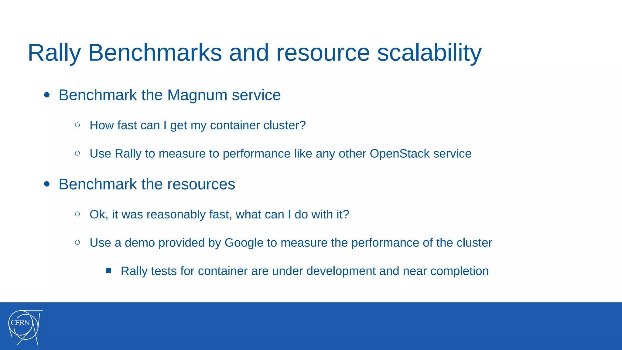 Rally Benchmarks and resource scalability
● Benchmark the Magnum service
○ How fast can I get my container cluster?
○ Use Rally to measure to performance like any other OpenStack service
● Benchmark the resources
○ Ok, it was reasonably fast, what can I do with it?
○ Use a demo provided by Google to measure the performance of the cluster
■ Rally tests for container are under development and near completion
 