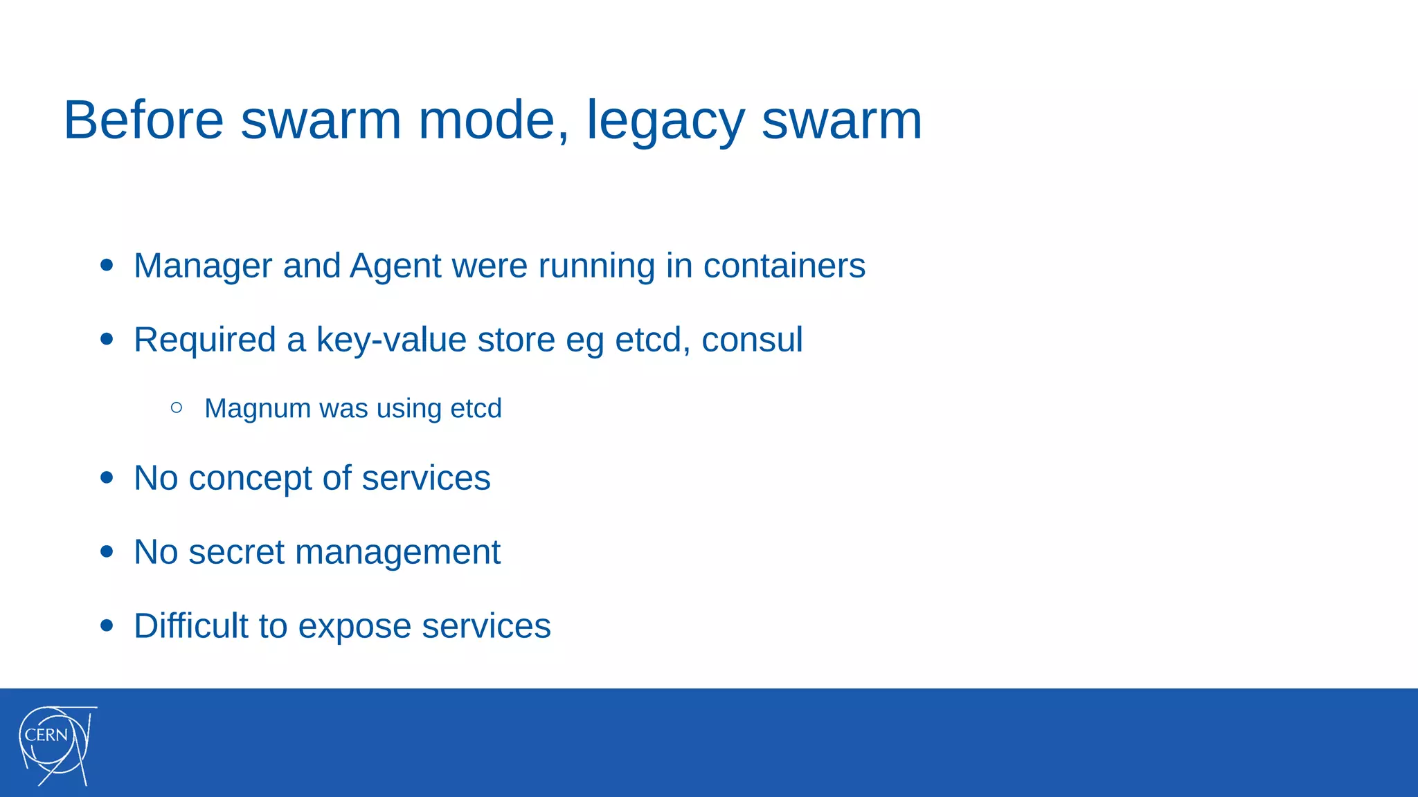 Before swarm mode, legacy swarm
● Manager and Agent were running in containers
● Required a key-value store eg etcd, consul
○ Magnum was using etcd
● No concept of services
● No secret management
● Difficult to expose services
 