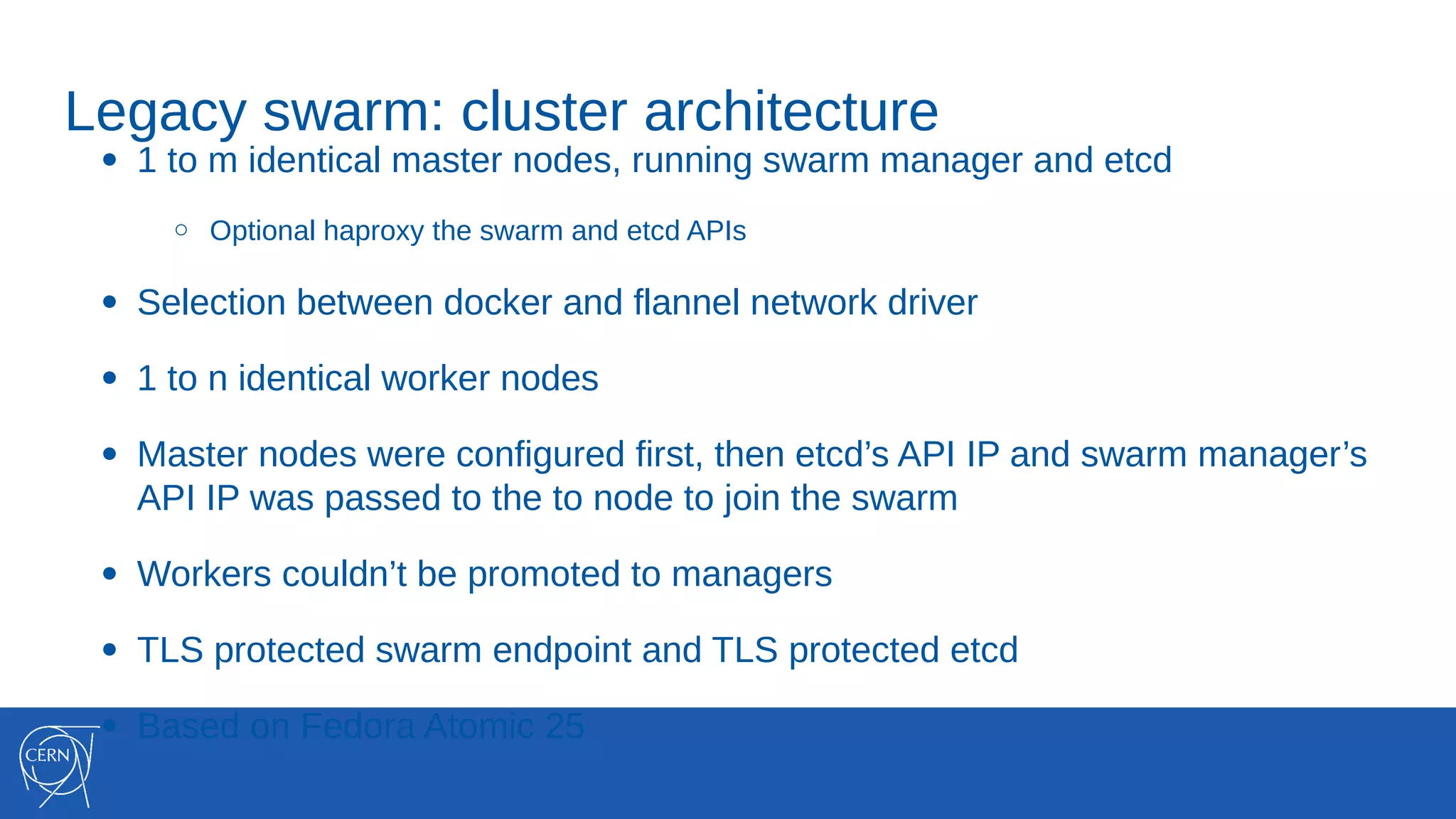 Legacy swarm: cluster architecture
● 1 to m identical master nodes, running swarm manager and etcd
○ Optional haproxy the swarm and etcd APIs
● Selection between docker and flannel network driver
● 1 to n identical worker nodes
● Master nodes were configured first, then etcd’s API IP and swarm manager’s
API IP was passed to the to node to join the swarm
● Workers couldn’t be promoted to managers
● TLS protected swarm endpoint and TLS protected etcd
● Based on Fedora Atomic 25
 