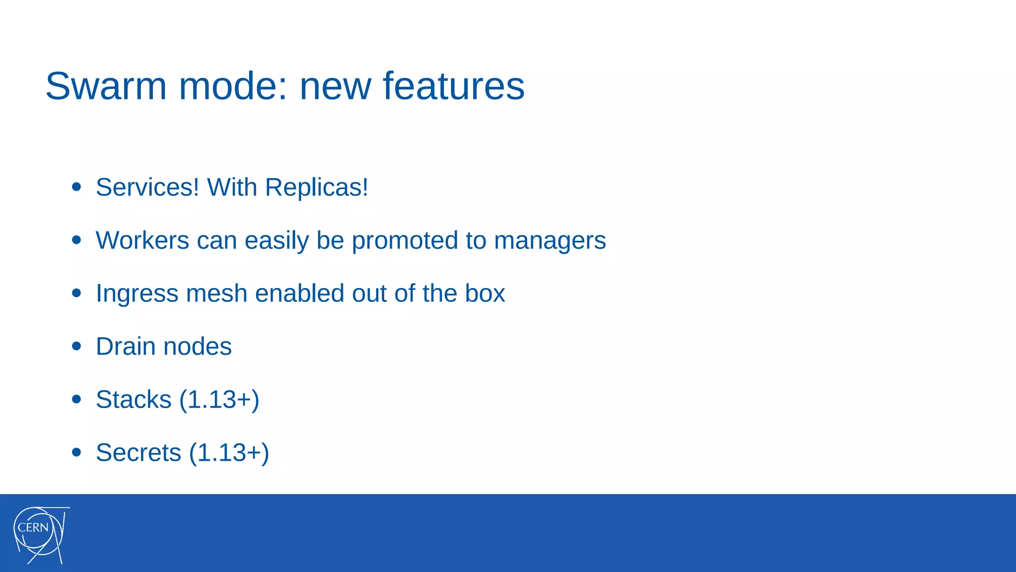 ● Services! With Replicas!
● Workers can easily be promoted to managers
● Ingress mesh enabled out of the box
● Drain nodes
● Stacks (1.13+)
● Secrets (1.13+)
Swarm mode: new features
 