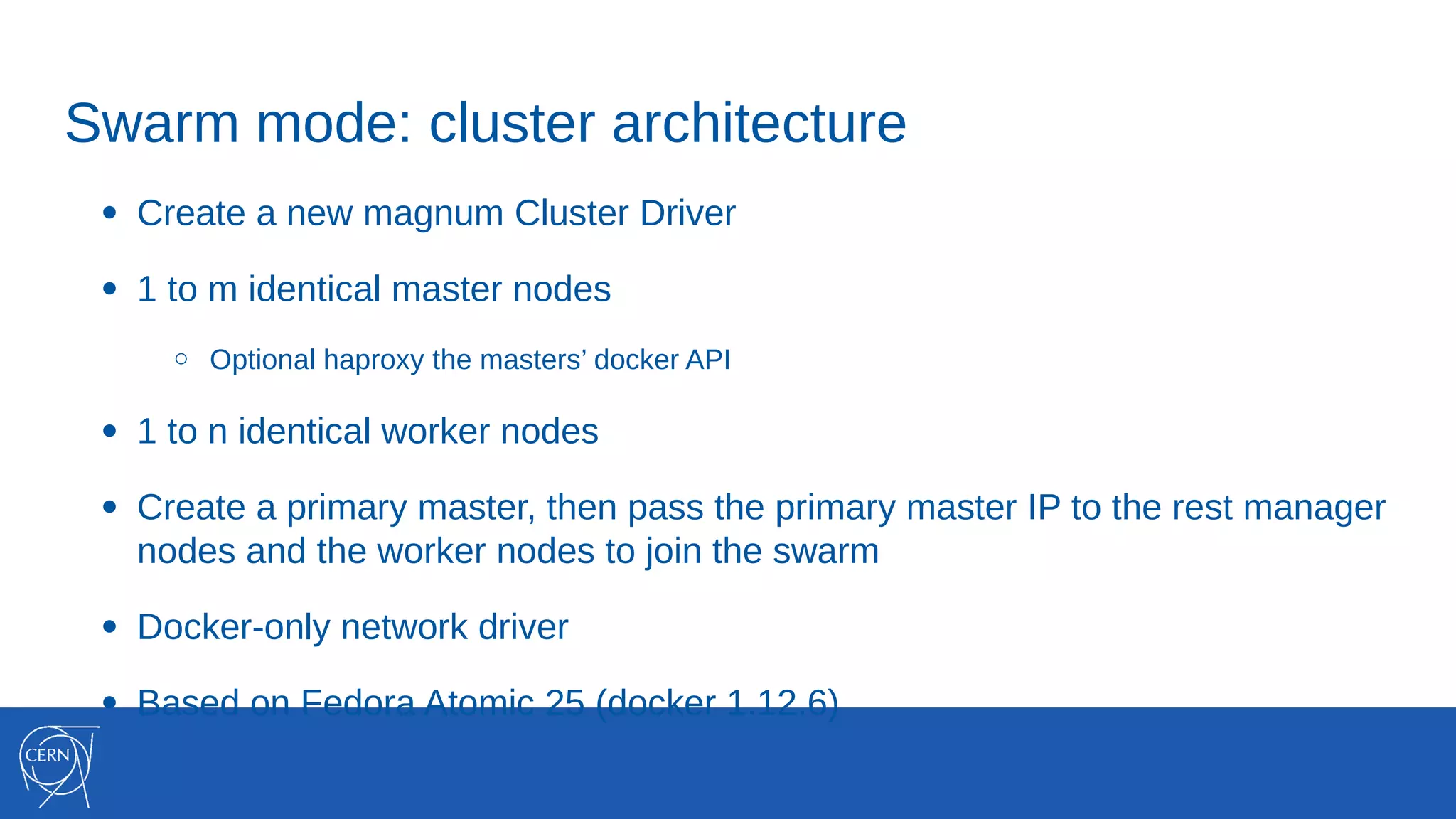 Swarm mode: cluster architecture
● Create a new magnum Cluster Driver
● 1 to m identical master nodes
○ Optional haproxy the masters’ docker API
● 1 to n identical worker nodes
● Create a primary master, then pass the primary master IP to the rest manager
nodes and the worker nodes to join the swarm
● Docker-only network driver
● Based on Fedora Atomic 25 (docker 1.12.6)
 