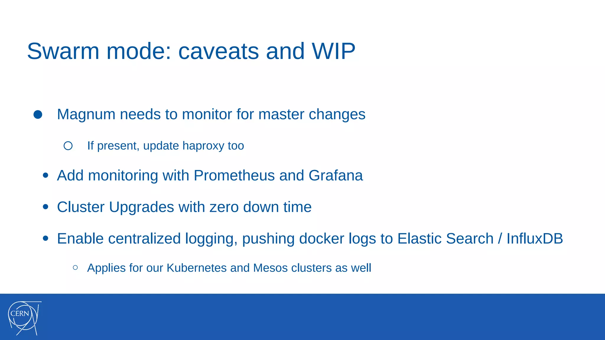 Swarm mode: caveats and WIP
● Magnum needs to monitor for master changes
○ If present, update haproxy too
● Add monitoring with Prometheus and Grafana
● Cluster Upgrades with zero down time
● Enable centralized logging, pushing docker logs to Elastic Search / InfluxDB
○ Applies for our Kubernetes and Mesos clusters as well
 