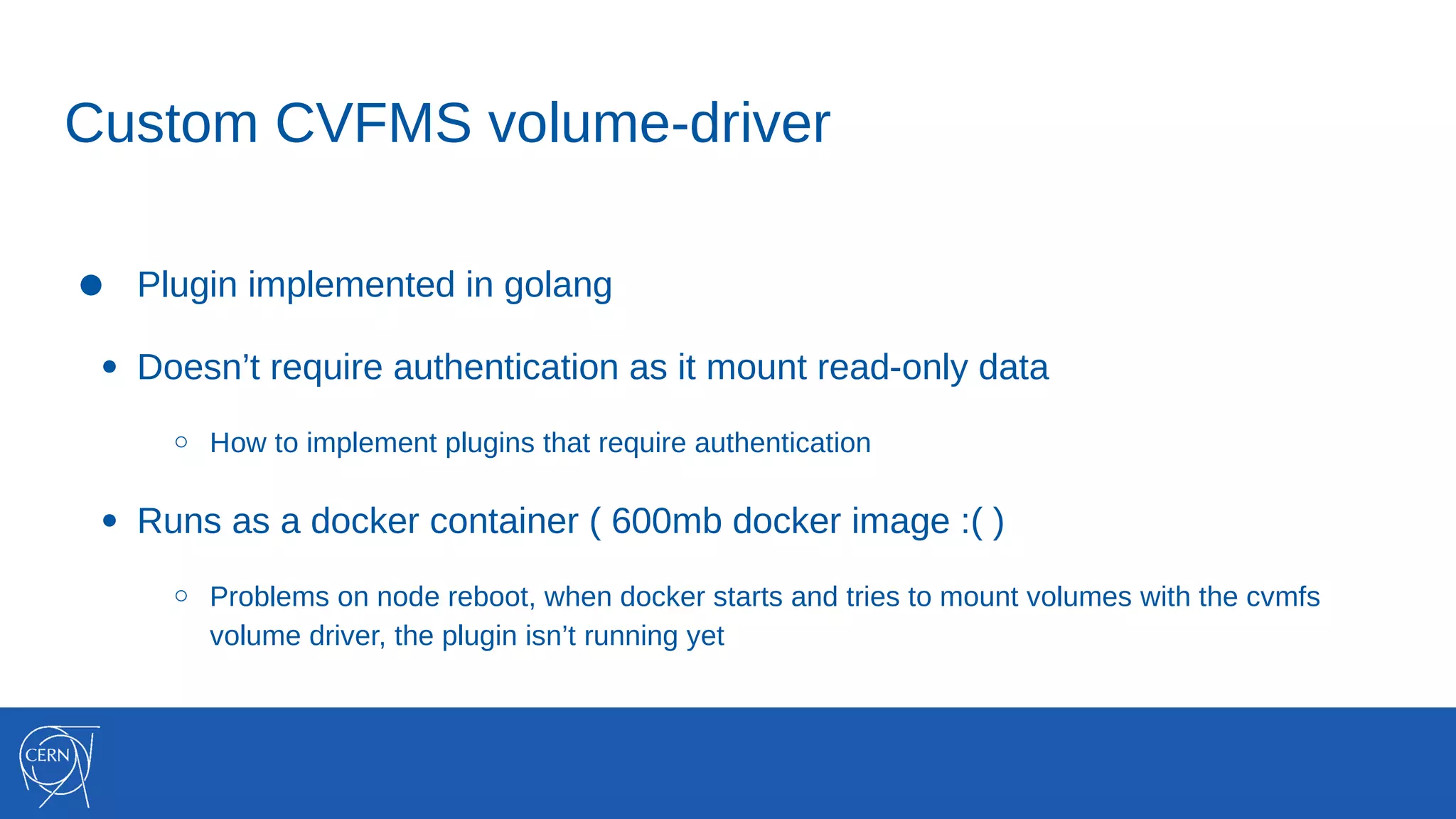 Custom CVFMS volume-driver
● Plugin implemented in golang
● Doesn’t require authentication as it mount read-only data
○ How to implement plugins that require authentication
● Runs as a docker container ( 600mb docker image :( )
○ Problems on node reboot, when docker starts and tries to mount volumes with the cvmfs
volume driver, the plugin isn’t running yet
 