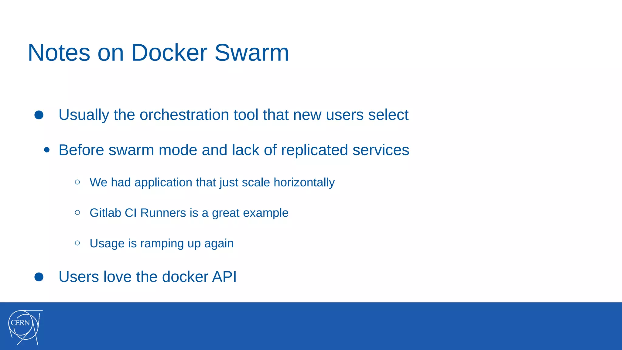 Notes on Docker Swarm
● Usually the orchestration tool that new users select
● Before swarm mode and lack of replicated services
○ We had application that just scale horizontally
○ Gitlab CI Runners is a great example
○ Usage is ramping up again
● Users love the docker API
 