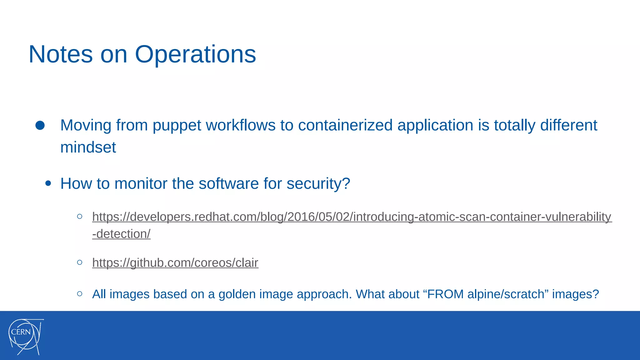 Notes on Operations
● Moving from puppet workflows to containerized application is totally different
mindset
● How to monitor the software for security?
○ https://developers.redhat.com/blog/2016/05/02/introducing-atomic-scan-container-vulnerability
-detection/
○ https://github.com/coreos/clair
○ All images based on a golden image approach. What about “FROM alpine/scratch” images?
 