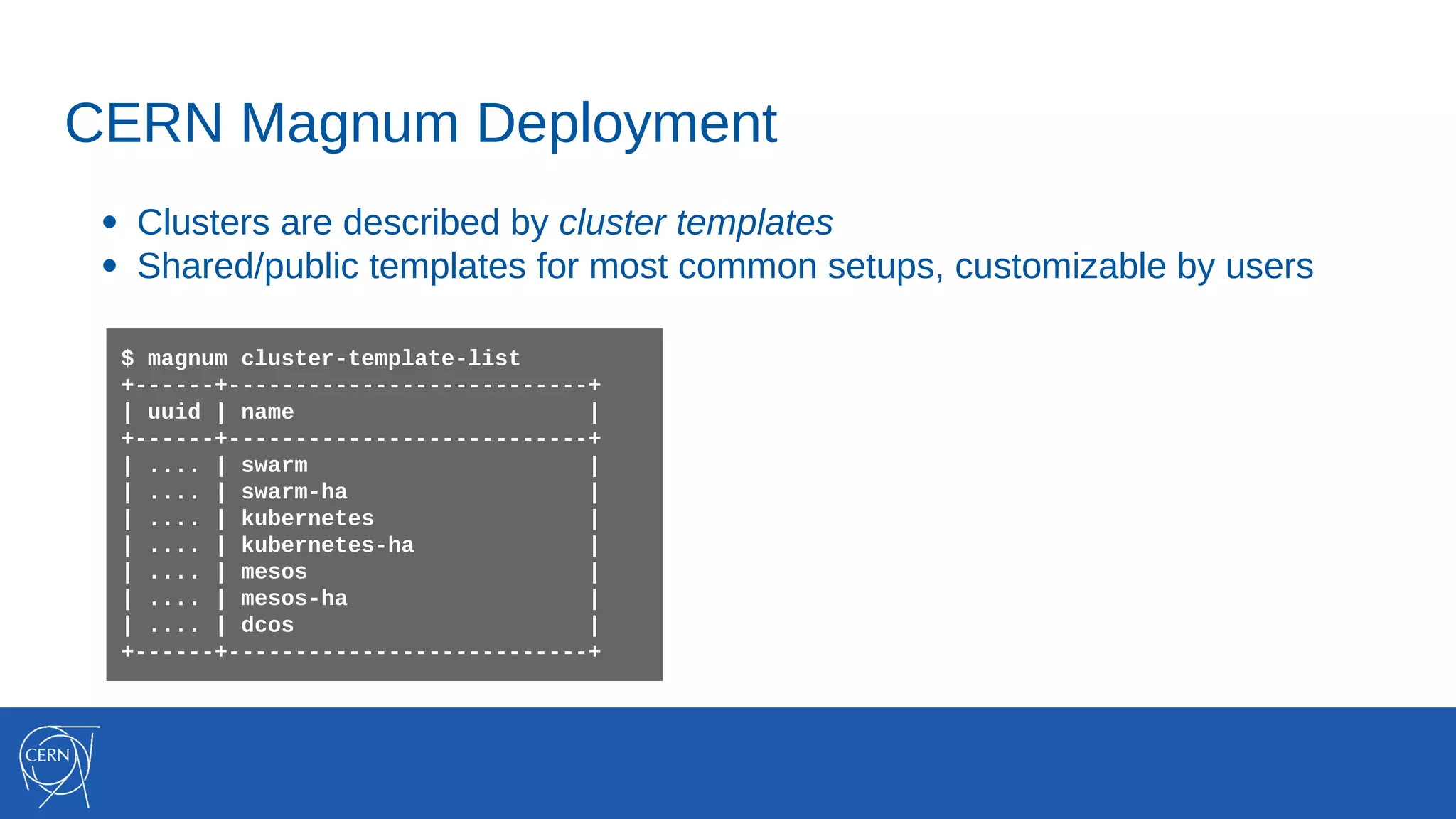 CERN Magnum Deployment
● Clusters are described by cluster templates
● Shared/public templates for most common setups, customizable by users
$ magnum cluster-template-list
+------+---------------------------+
| uuid | name |
+------+---------------------------+
| .... | swarm |
| .... | swarm-ha |
| .... | kubernetes |
| .... | kubernetes-ha |
| .... | mesos |
| .... | mesos-ha |
| .... | dcos |
+------+---------------------------+
 