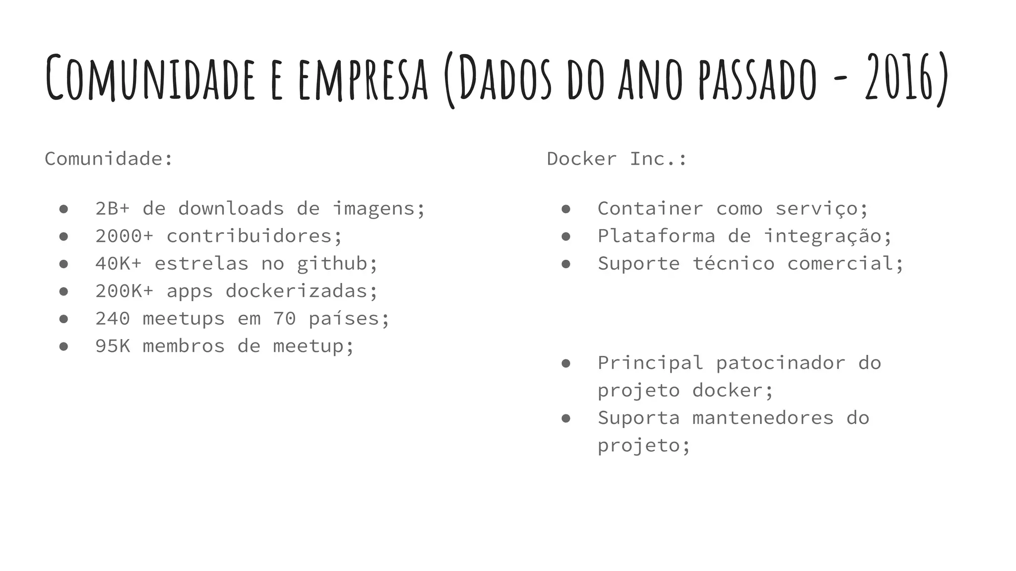 Comunidade e empresa (Dados do ano passado - 2016)
Comunidade:
● 2B+ de downloads de imagens;
● 2000+ contribuidores;
● 40K+ estrelas no github;
● 200K+ apps dockerizadas;
● 240 meetups em 70 países;
● 95K membros de meetup;
Docker Inc.:
● Container como serviço;
● Plataforma de integração;
● Suporte técnico comercial;
● Principal patocinador do
projeto docker;
● Suporta mantenedores do
projeto;
 