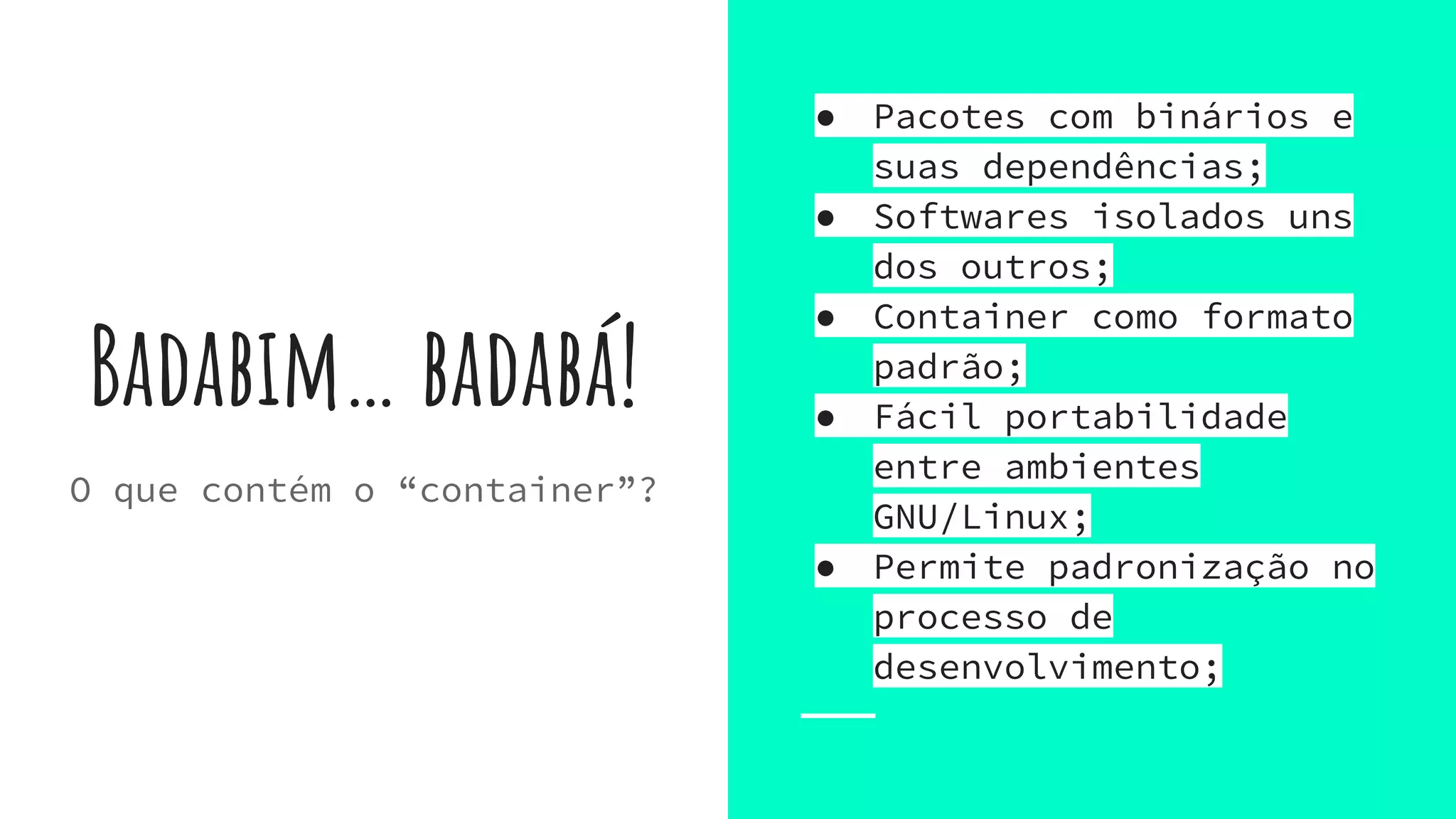 Badabim… badabá!
● Pacotes com binários e
suas dependências;
● Softwares isolados uns
dos outros;
● Container como formato
padrão;
● Fácil portabilidade
entre ambientes
GNU/Linux;
● Permite padronização no
processo de
desenvolvimento;
O que contém o “container”?
 