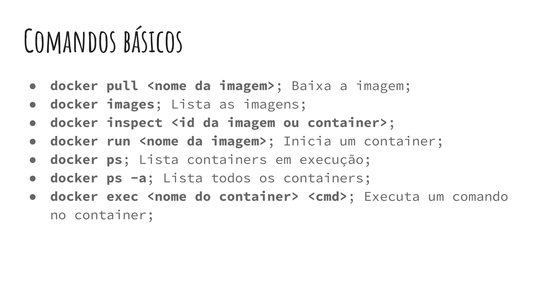 Comandos básicos
● docker pull <nome da imagem>; Baixa a imagem;
● docker images; Lista as imagens;
● docker inspect <id da imagem ou container>;
● docker run <nome da imagem>; Inicia um container;
● docker ps; Lista containers em execução;
● docker ps -a; Lista todos os containers;
● docker exec <nome do container> <cmd>; Executa um comando
no container;
 
