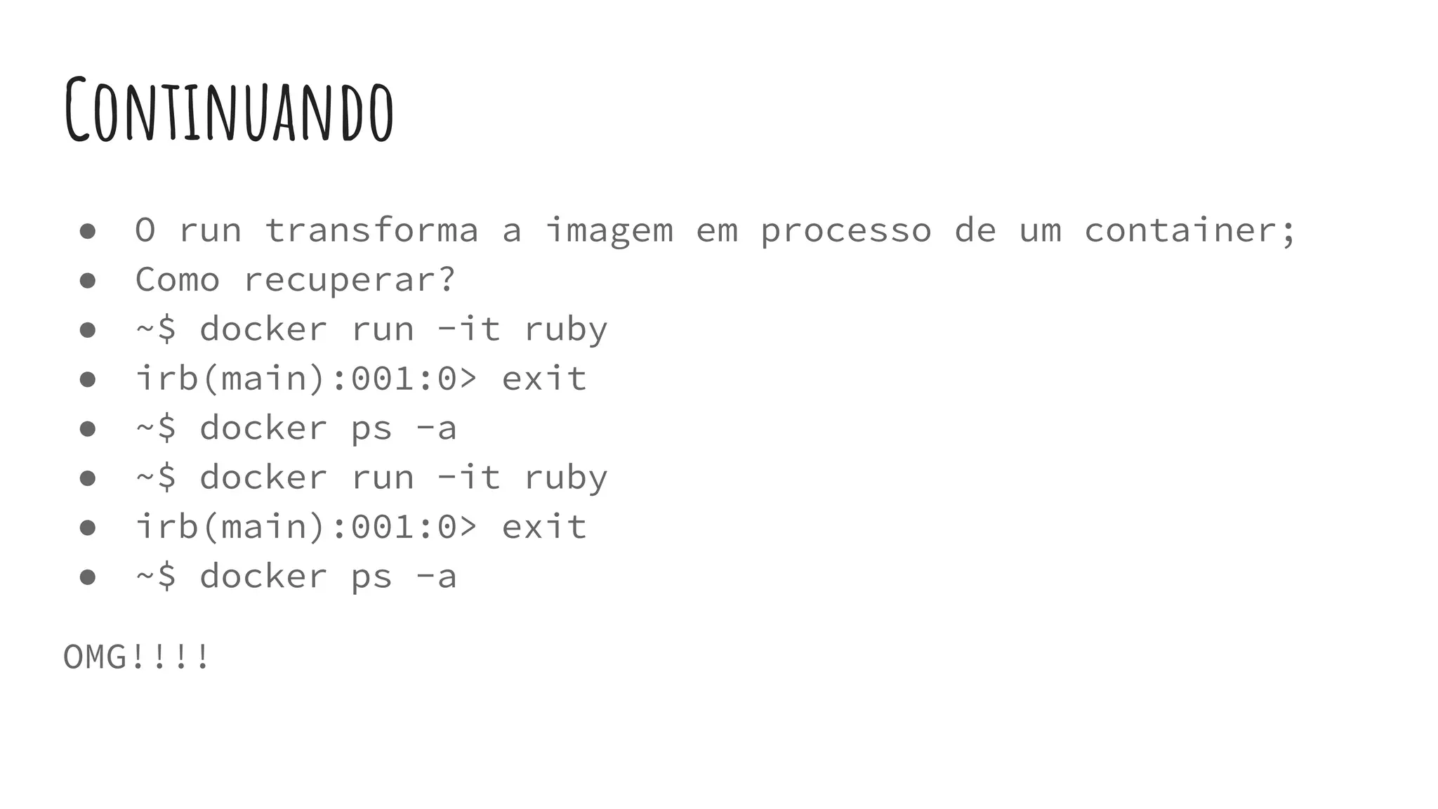 Continuando
● O run transforma a imagem em processo de um container;
● Como recuperar?
● ~$ docker run -it ruby
● irb(main):001:0> exit
● ~$ docker ps -a
● ~$ docker run -it ruby
● irb(main):001:0> exit
● ~$ docker ps -a
OMG!!!!
 