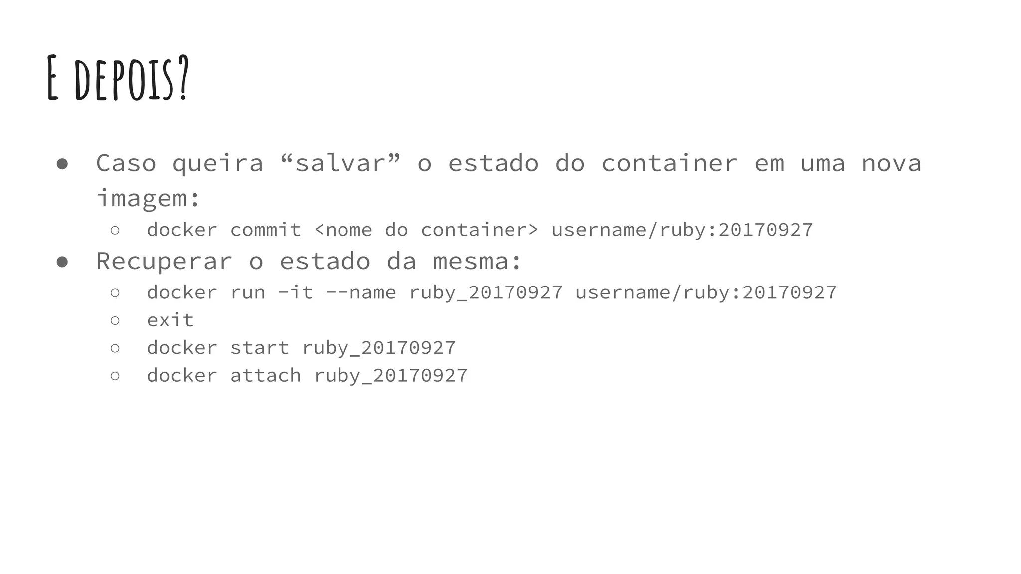 E depois?
● Caso queira “salvar” o estado do container em uma nova
imagem:
○ docker commit <nome do container> username/ruby:20170927
● Recuperar o estado da mesma:
○ docker run -it --name ruby_20170927 username/ruby:20170927
○ exit
○ docker start ruby_20170927
○ docker attach ruby_20170927
 