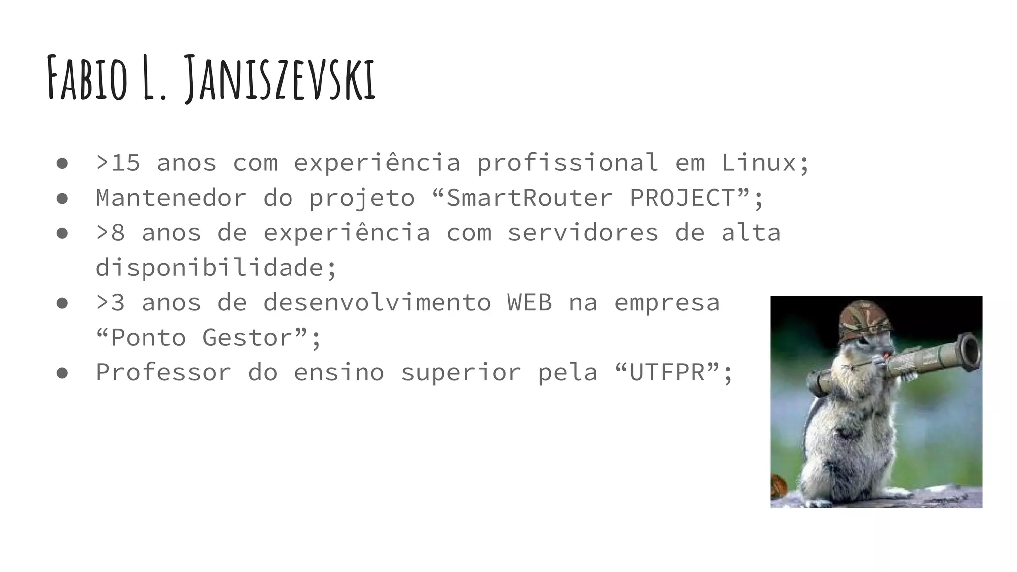 Fabio L. Janiszevski
● >15 anos com experiência profissional em Linux;
● Mantenedor do projeto “SmartRouter PROJECT”;
● >8 anos de experiência com servidores de alta
disponibilidade;
● >3 anos de desenvolvimento WEB na empresa
“Ponto Gestor”;
● Professor do ensino superior pela “UTFPR”;
 