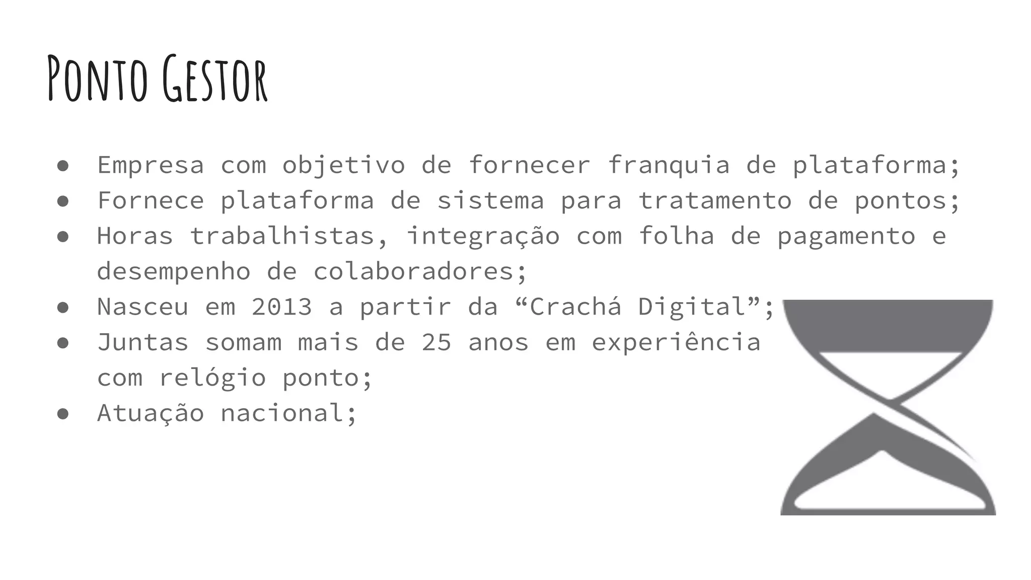 Ponto Gestor
● Empresa com objetivo de fornecer franquia de plataforma;
● Fornece plataforma de sistema para tratamento de pontos;
● Horas trabalhistas, integração com folha de pagamento e
desempenho de colaboradores;
● Nasceu em 2013 a partir da “Crachá Digital”;
● Juntas somam mais de 25 anos em experiência
com relógio ponto;
● Atuação nacional;
 