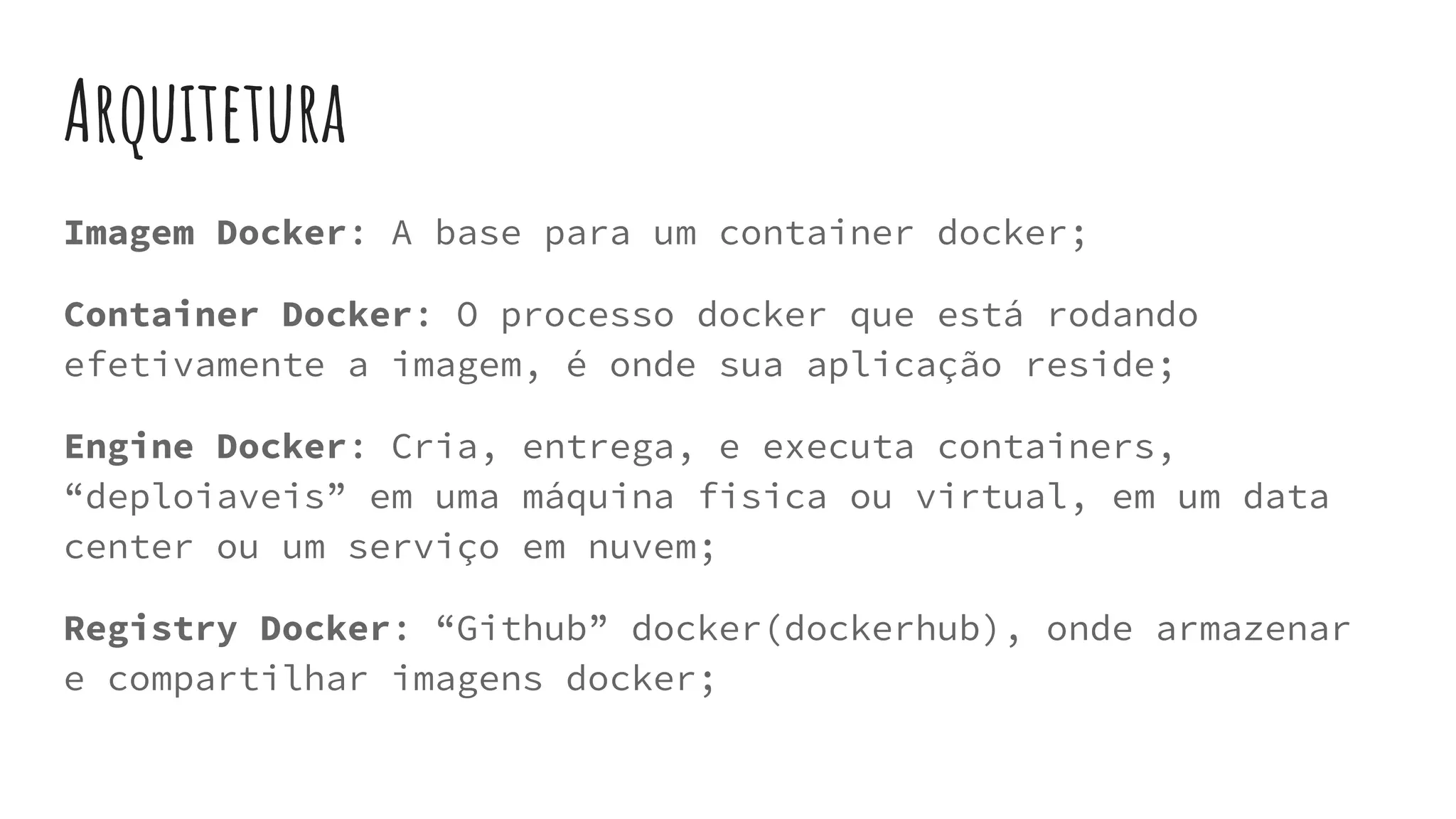 Arquitetura
Imagem Docker: A base para um container docker;
Container Docker: O processo docker que está rodando
efetivamente a imagem, é onde sua aplicação reside;
Engine Docker: Cria, entrega, e executa containers,
“deploiaveis” em uma máquina fisica ou virtual, em um data
center ou um serviço em nuvem;
Registry Docker: “Github” docker(dockerhub), onde armazenar
e compartilhar imagens docker;
 