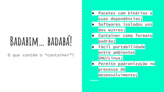 Badabim… badabá!
● Pacotes com binários e
suas dependências;
● Softwares isolados uns
dos outros;
● Container como formato
padrão;
● Fácil portabilidade
entre ambientes
GNU/Linux;
● Permite padronização no
processo de
desenvolvimento;
O que contém o “container”?
 