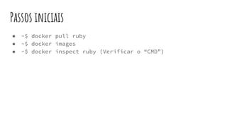 Passos iniciais
● ~$ docker pull ruby
● ~$ docker images
● ~$ docker inspect ruby (Verificar o “CMD”)
 