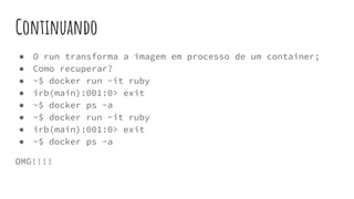 Continuando
● O run transforma a imagem em processo de um container;
● Como recuperar?
● ~$ docker run -it ruby
● irb(main):001:0> exit
● ~$ docker ps -a
● ~$ docker run -it ruby
● irb(main):001:0> exit
● ~$ docker ps -a
OMG!!!!
 