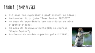 Fabio L. Janiszevski
● >15 anos com experiência profissional em Linux;
● Mantenedor do projeto “SmartRouter PROJECT”;
● >8 anos de experiência com servidores de alta
disponibilidade;
● >3 anos de desenvolvimento WEB na empresa
“Ponto Gestor”;
● Professor do ensino superior pela “UTFPR”;
 