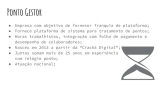 Ponto Gestor
● Empresa com objetivo de fornecer franquia de plataforma;
● Fornece plataforma de sistema para tratamento de pontos;
● Horas trabalhistas, integração com folha de pagamento e
desempenho de colaboradores;
● Nasceu em 2013 a partir da “Crachá Digital”;
● Juntas somam mais de 25 anos em experiência
com relógio ponto;
● Atuação nacional;
 