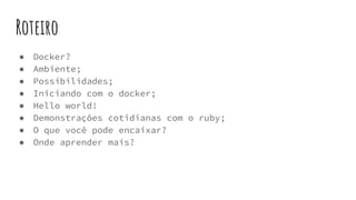 Roteiro
● Docker?
● Ambiente;
● Possibilidades;
● Iniciando com o docker;
● Hello world!
● Demonstrações cotidianas com o ruby;
● O que você pode encaixar?
● Onde aprender mais?
 