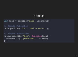 4 . 17
NODE.JS
var nats = require('nats').connect();
// Simple Publisher
nats.publish('foo', 'Hello World!');
// Simple Subscriber
nats.subscribe('foo', function(msg) {
console.log('[Received] ' + msg);
});
 