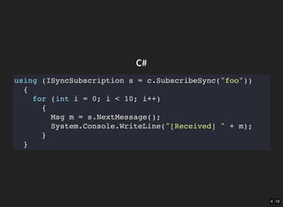 4 . 19
C#
using (ISyncSubscription s = c.SubscribeSync("foo"))
{
for (int i = 0; i < 10; i++)
{
Msg m = s.NextMessage();
System.Console.WriteLine("[Received] " + m);
}
}
 