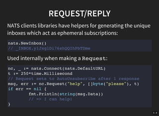 5 . 6
REQUEST/REPLY
NATS clients libraries have helpers for generating the unique
inboxes which act as ephemeral subscriptions:
nats.NewInbox()
// _INBOX.y1JxglDi76shQQIhPbTDme
Used internally when making a Request:
nc, _ := nats.Connect(nats.DefaultURL)
t := 250*time.Millisecond
// Request sets to AutoUnsubscribe after 1 response
msg, err := nc.Request("help", []byte("please"), t)
if err == nil {
fmt.Println(string(msg.Data))
// => I can help!
}
 