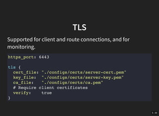 5 . 33
TLS
Supported for client and route connections, and for
monitoring.
https_port: 6443
tls {
cert_file: "./configs/certs/server-cert.pem"
key_file: "./configs/certs/server-key.pem"
ca_file: "./configs/certs/ca.pem"
# Require client certificates
verify: true
}
 