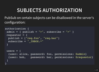 5 . 35
SUBJECTS AUTHORIZATION
PubSub on certain subjects can be disallowed in the server's
configuration:
authorization {
admin = { publish = ">", subscribe = ">" }
requestor = {
publish = ["req.foo", "req.bar"]
subscribe = "_INBOX.*"
}
users = [
{user: alice, password: foo, permissions: $admin}
{user: bob, password: bar, permissions: $requestor}
]
}
 