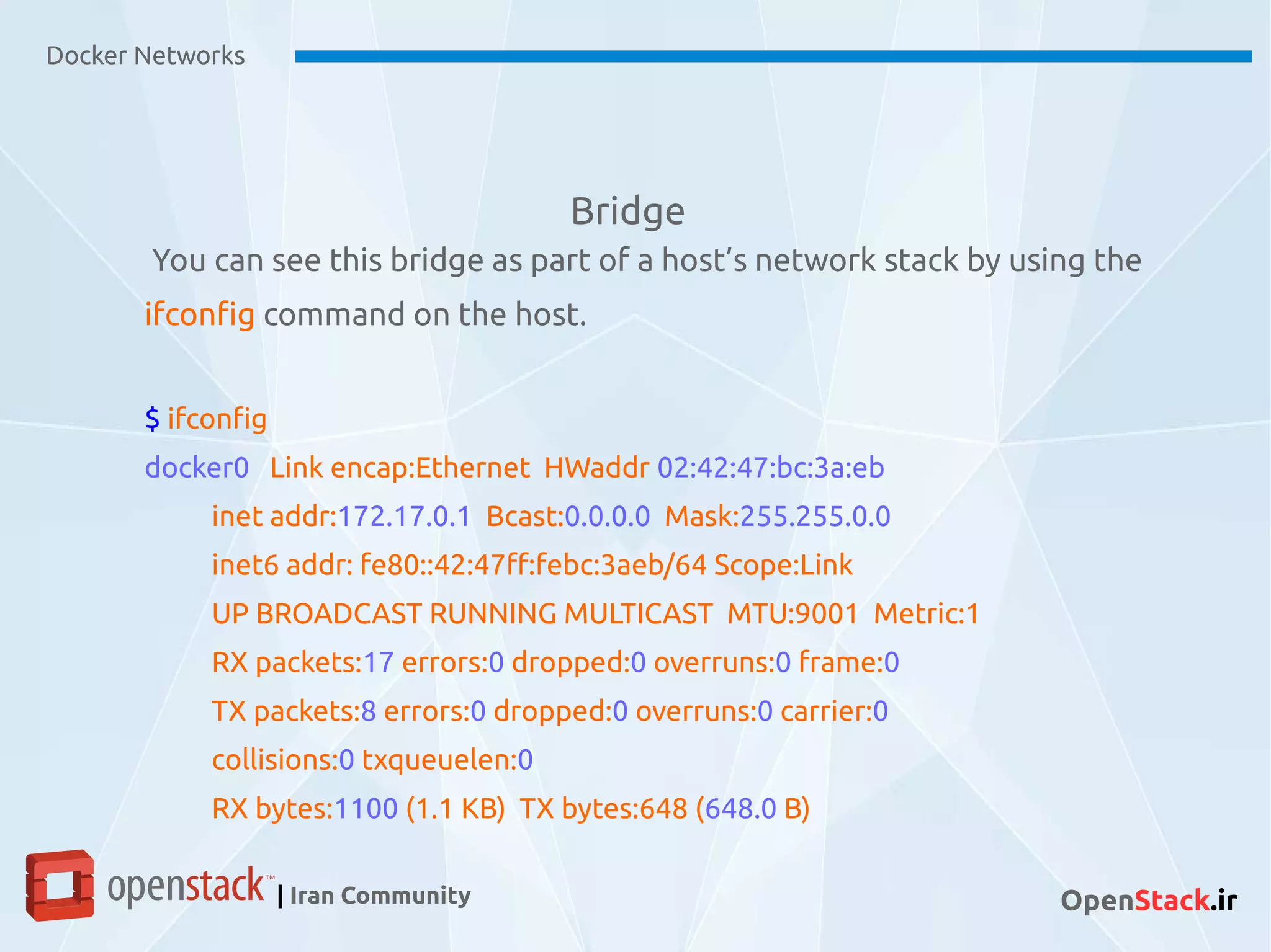Bridge
Docker Networks
| Iran Community OpenStack.ir
You can see this bridge as part of a host’s network stack by using the
ifconfig command on the host.
$ ifconfig
docker0 Link encap:Ethernet HWaddr 02:42:47:bc:3a:eb
inet addr:172.17.0.1 Bcast:0.0.0.0 Mask:255.255.0.0
inet6 addr: fe80::42:47ff:febc:3aeb/64 Scope:Link
UP BROADCAST RUNNING MULTICAST MTU:9001 Metric:1
RX packets:17 errors:0 dropped:0 overruns:0 frame:0
TX packets:8 errors:0 dropped:0 overruns:0 carrier:0
collisions:0 txqueuelen:0
RX bytes:1100 (1.1 KB) TX bytes:648 (648.0 B)
 