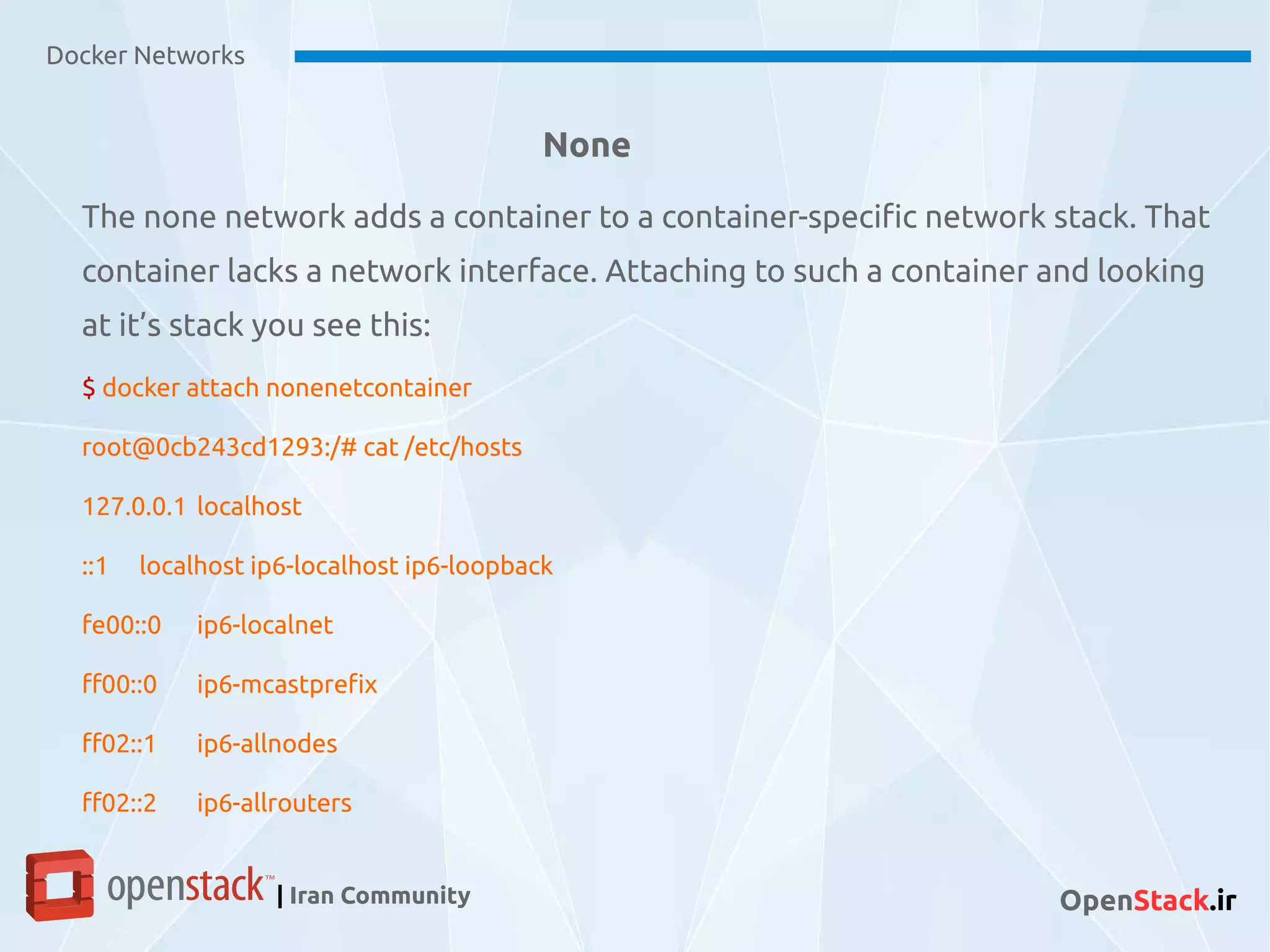 None
The none network adds a container to a container-specific network stack. That
container lacks a network interface. Attaching to such a container and looking
at it’s stack you see this:
$ docker attach nonenetcontainer
root@0cb243cd1293:/# cat /etc/hosts
127.0.0.1 localhost
::1 localhost ip6-localhost ip6-loopback
fe00::0 ip6-localnet
ff00::0 ip6-mcastprefix
ff02::1 ip6-allnodes
ff02::2 ip6-allrouters
Docker Networks
| Iran Community OpenStack.ir
 