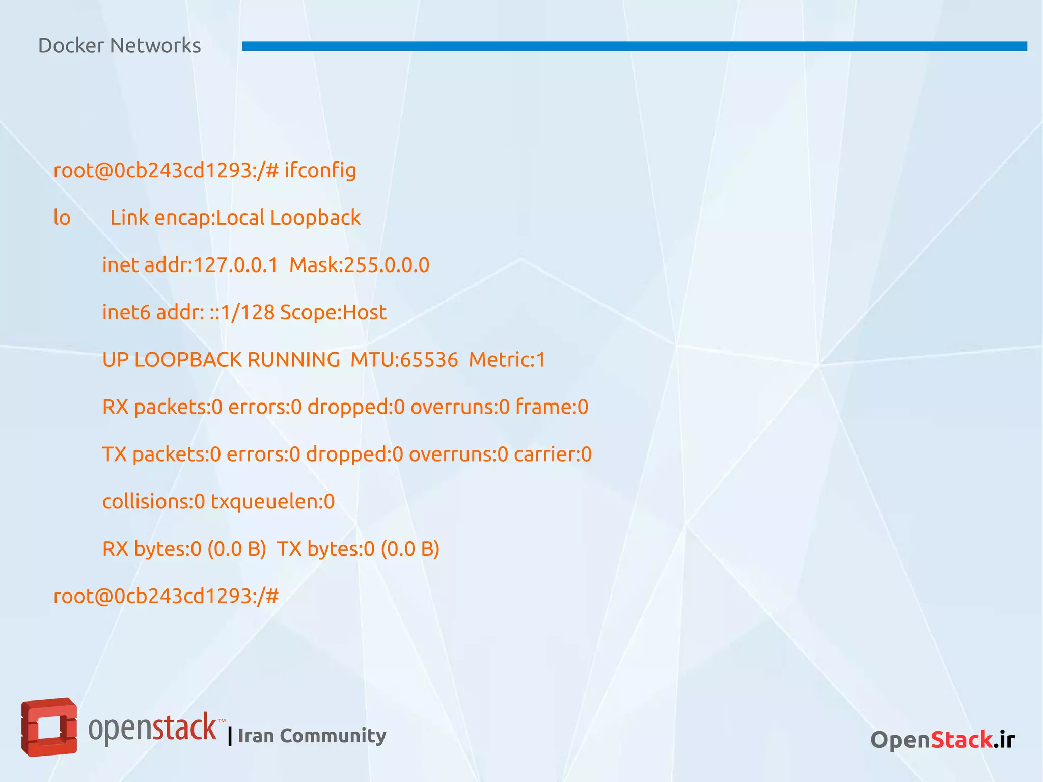 Docker Networks
| Iran Community OpenStack.ir
root@0cb243cd1293:/# ifconfig
lo Link encap:Local Loopback
inet addr:127.0.0.1 Mask:255.0.0.0
inet6 addr: ::1/128 Scope:Host
UP LOOPBACK RUNNING MTU:65536 Metric:1
RX packets:0 errors:0 dropped:0 overruns:0 frame:0
TX packets:0 errors:0 dropped:0 overruns:0 carrier:0
collisions:0 txqueuelen:0
RX bytes:0 (0.0 B) TX bytes:0 (0.0 B)
root@0cb243cd1293:/#
 