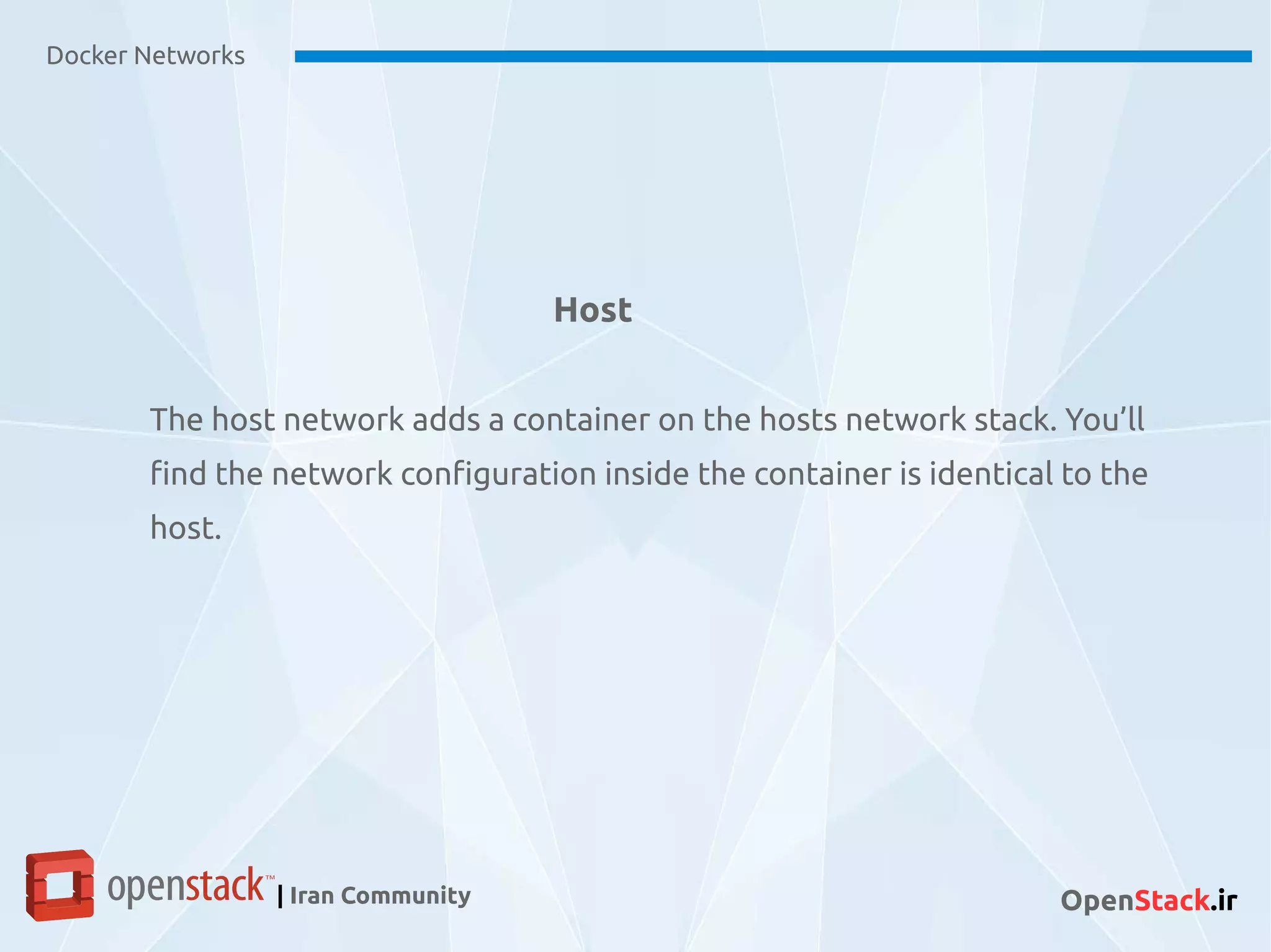 Docker Networks
| Iran Community OpenStack.ir
Host
The host network adds a container on the hosts network stack. You’ll
find the network configuration inside the container is identical to the
host.
 