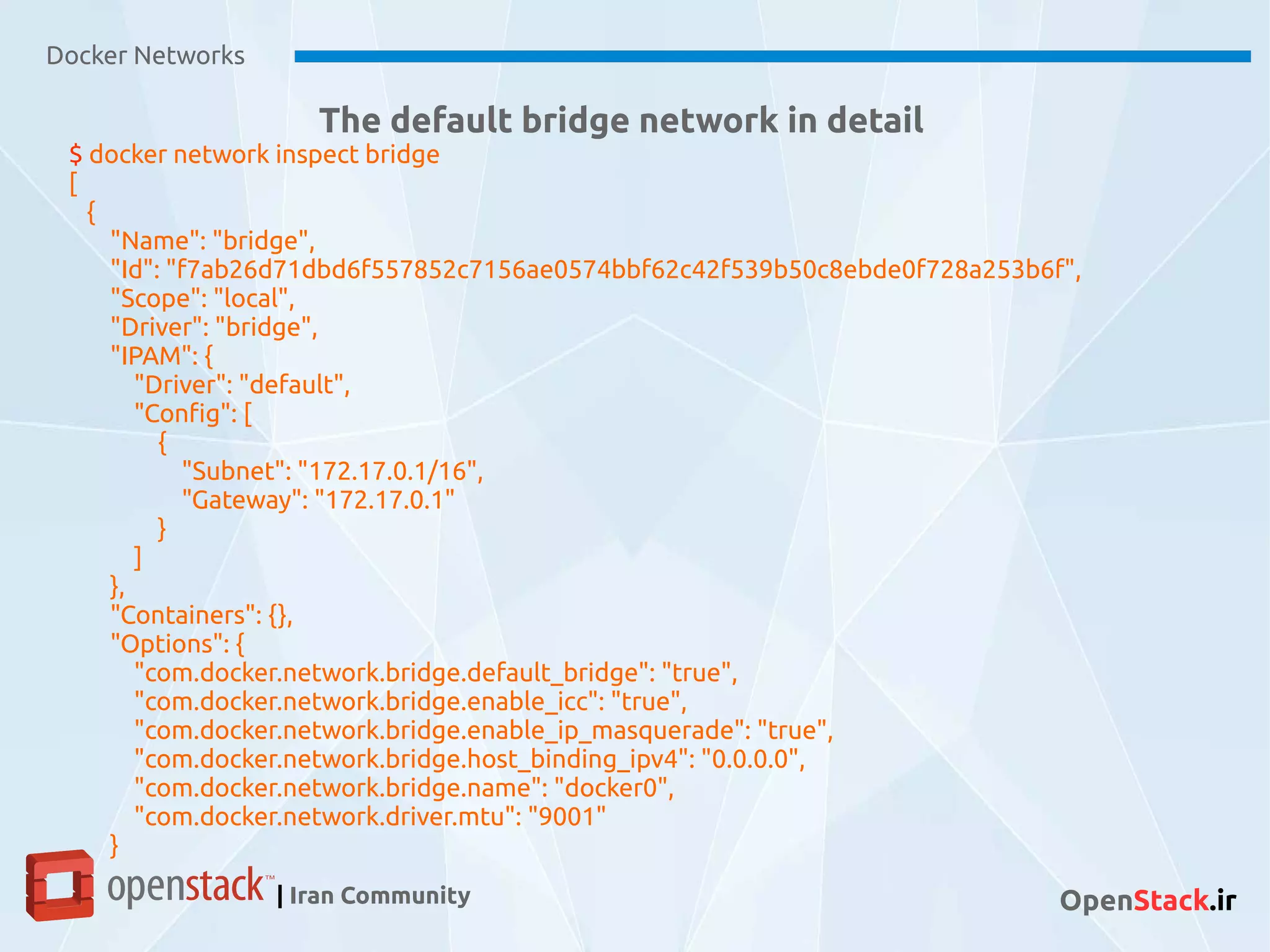 Docker Networks
| Iran Community OpenStack.ir
The default bridge network in detail
$ docker network inspect bridge
[
{
"Name": "bridge",
"Id": "f7ab26d71dbd6f557852c7156ae0574bbf62c42f539b50c8ebde0f728a253b6f",
"Scope": "local",
"Driver": "bridge",
"IPAM": {
"Driver": "default",
"Config": [
{
"Subnet": "172.17.0.1/16",
"Gateway": "172.17.0.1"
}
]
},
"Containers": {},
"Options": {
"com.docker.network.bridge.default_bridge": "true",
"com.docker.network.bridge.enable_icc": "true",
"com.docker.network.bridge.enable_ip_masquerade": "true",
"com.docker.network.bridge.host_binding_ipv4": "0.0.0.0",
"com.docker.network.bridge.name": "docker0",
"com.docker.network.driver.mtu": "9001"
}
 