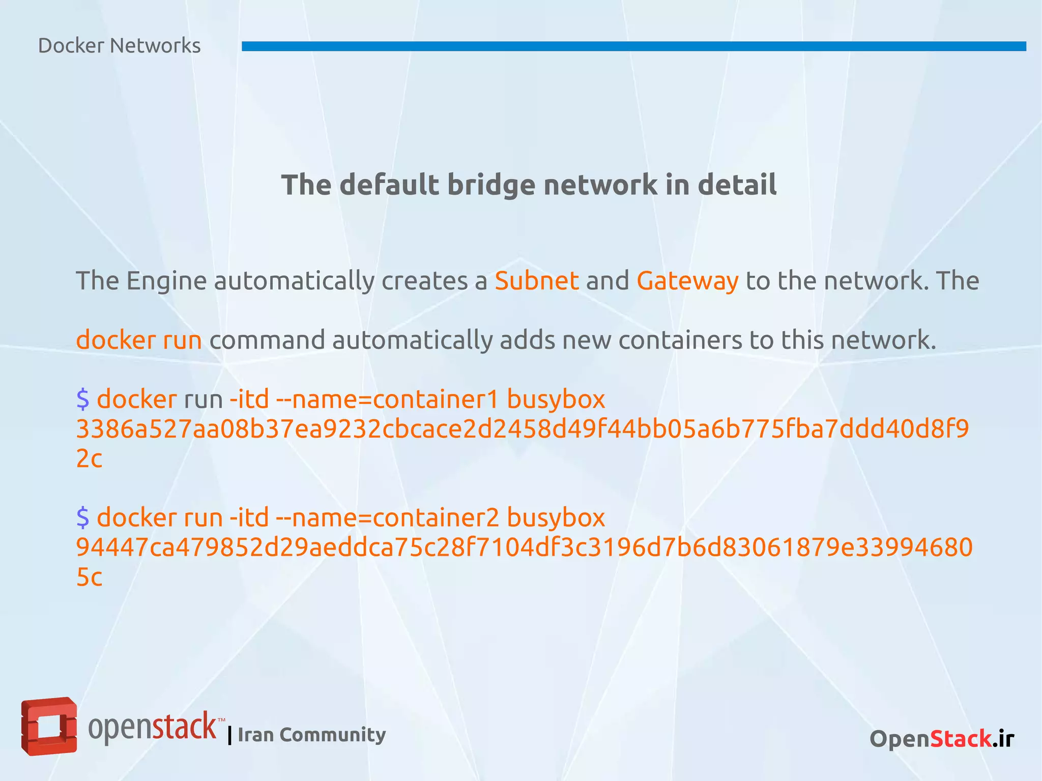 Docker Networks
| Iran Community OpenStack.ir
The default bridge network in detail
The Engine automatically creates a Subnet and Gateway to the network. The
docker run command automatically adds new containers to this network.
$ docker run -itd --name=container1 busybox
3386a527aa08b37ea9232cbcace2d2458d49f44bb05a6b775fba7ddd40d8f9
2c
$ docker run -itd --name=container2 busybox
94447ca479852d29aeddca75c28f7104df3c3196d7b6d83061879e33994680
5c
 